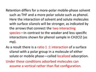 Retention differs for a more-polar mobile-phase solvent
such as THF and a more polar solute such as phenol.
Here the interaction of solvent and solute molecules
with surface silanols will be stronger, as indicated by
the arrows that connect the two interacting
species—in contrast to the weaker and less speciﬁc
interactions shown for phenol sample in CH2Cl2 (as
mp).
As a result there is a ratio 1 :1 interaction of a surface
silanol with a polar group in a molecule of either
solute or mobile phase—called localized adsorption.
Under these conditions adsorbed molecules can
assume a vertical rather than ﬂat conﬁguration.
 