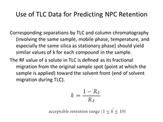 Corresponding separations by TLC and column chromatography
(involving the same sample, mobile phase, temperature, and
especially the same silica as stationary phase) should yield
similar values of k for each compound in the sample.
The RF value of a solute in TLC is deﬁned as its fractional
migration from the original sample spot (point at which the
sample is applied) toward the solvent front (end of solvent
migration during TLC).
Use of TLC Data for Predicting NPC Retention
 