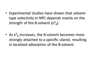 • Experimental studies have shown that solvent-
type selectivity in NPC depends mainly on the
strength of the B-solvent (ε0
B).
• As ε0
B increases, the B-solvent becomes more
strongly attached to a speciﬁc silanol, resulting
in localized adsorption of the B-solvent.
 