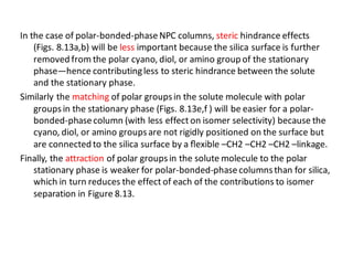 In the case of polar-bonded-phaseNPC columns, steric hindrance effects
(Figs. 8.13a,b) will be less important because the silica surface is further
removed from the polar cyano, diol, or amino group of the stationary
phase—hence contributingless to steric hindrance between the solute
and the stationary phase.
Similarly the matching of polar groupsin the solute molecule with polar
groupsin the stationary phase (Figs. 8.13e,f ) will be easier for a polar-
bonded-phasecolumn (with less effect on isomer selectivity) because the
cyano, diol, or amino groupsare not rigidly positioned on the surface but
are connected to the silica surface by a ﬂexible –CH2 –CH2 –CH2 –linkage.
Finally, the attraction of polar groupsin the solute molecule to the polar
stationary phase is weaker for polar-bonded-phasecolumnsthan for silica,
which in turn reduces the effect of each of the contributions to isomer
separation in Figure 8.13.
 
