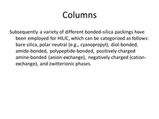 Columns
Subsequently a variety of different bonded-silica packings have
been employed for HILIC, which can be categorized as follows:
bare silica, polar neutral (e.g., cyanopropyl), diol-bonded,
amide-bonded, polypeptide-bonded, positively charged
amine-bonded (anion-exchange), negatively charged (cation-
exchange), and zwitterionic phases.
 