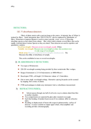 HPLc
10
DETECTORS:
1)U. V absorbancedetectors:
Filters of photo meters with a mercury lamp as the source. At intensity line of 245nm Is
isolated by filters. Some instruments lines 250,313,334,315 also be employed by Substitution of
filters. Deuterium or tungsten filament is used as source ,provide simple means of Detecting
absorbing species as they eluted from column filter wheel which contains severalfilters that can be
rapidly switched detect various Species as they are eluted. These detector are used in repetitive and
quantitative analysis.
Fixed wavelength : Measures at one wavelength, usually 254nm
Variable wavelength: Measuresone wave length at a time, but can detect over
A wide range of wavelengths.
Diode array:Measures a spectrum of wavelengths stimultaneously. The
Measures the ability of absorbance of sample.
This can be established at one or severalwavelengths.
2) IR ABSORBANCE DETECTORS:
 Two types of IR detectors
 220-320 wavelength scanning being provided by three semicircular filter wedges.
 Range of instrument is 2.5-14.5micrometres or 4000-690cm-1
 Based upon FTIR , cell length 2.0-10microns volume of 1.5microlitres.
 One or more single wavelength settings. Alternative spectra for peaks can be scanned
by stopping flow at time of elution.
 FTIR used analogues to diode-aray instrument And u.v absorbance measurement
3) REFRACTIVE INDEX;:
 Solvent passes through one half of cell on its way to column eluted then flow
to another chamber.
 Two compartments are separated by glass plate mounted at an angle.
 Such that bending of incident beam occurs if two solutions differ in refractive
index.
 Resulting in displacement of beam with respect to photosensitive surface of
detector. it causes variation in output signal which, when amplified and
recording provides chromatography.
 