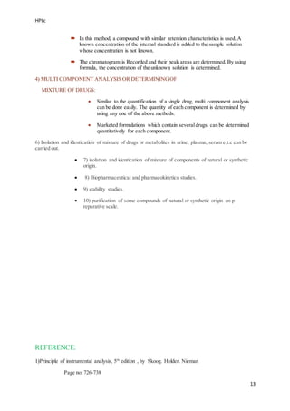 HPLc
13
 In this method, a compound with similar retention characteristics is used. A
known concentration of the internal standard is added to the sample solution
whose concentration is not known.
 The chromatogram is Recorded and their peak areas are determined. By using
formula, the concentration of the unknown solution is determined.
4) MULTI COMPONENT ANALYSIS OR DETERMININGOF
MIXTURE OF DRUGS:
 Similar to the quantification of a single drug, multi component analysis
can be done easily. The quantity of each component is determined by
using any one of the above methods.
 Marketed formulations which contain severaldrugs, can be determined
quantitatively for each component.
6) Isolation and identication of mixture of drugs or metabolites in urine, plasma, serum e.t.c can be
carried out.
 7) isolation and identication of mixture of components of natural or synthetic
origin.
 8) Biopharmaceutical and pharmacokinetics studies.
 9) stability studies.
 10) purification of some compounds of natural or synthetic origin on p
reparative scale.
REFERENCE:
1)Principle of instrumental analysis, 5th
edition , by Skoog. Holder. Nieman
Page no: 726-738
 