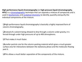 High-performance liquid chromatography (or high-pressure liquid chromatography,
HPLC) is a chromatographic technique that can separate a mixture of compounds and is
used in biochemistry and analytical chemistry to identify, quantify and purify the
individual components of the mixture.


High performance liquid chromatography is basically a highly improved form of
column chromatography.

Instead of a solvent being allowed to drip through a column under gravity, it is
forced through under high pressures of up to 400 atmospheres.

 That makes it much faster.

smaller particle size for the column packing material which gives a much greater
surface area for interactions between the stationary phase and the molecules flowing
past it.

This allows a much better separation of the components of the mixture.
 