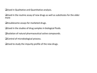 Used in Qualitative and Quantitative analysis.

Used in the routine assay of new drugs as well as substitutes for the older
more

troublesome assays for marketed drugs.

Used in the studies of drug samples in biological fluids.

Isolation of natural pharmaceutical active compounds.

Control of microbiological process.

Used to study the impurity profile of the new drugs.
 