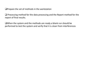 Prepare the set of methods in the workstation

 Processing method for the data processing and the Report method for the
report of final results.

When the system and the methods are ready a blank run should be
performed to test the system and verify that it is clean from interferences
 
