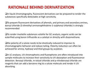 RATIONALE BEHIND DERIVATIZATION
In liquid chromatography, fluorescent derivatives can be prepared to render the
substances specifically detectable at high sensitivity.

To prepare fluorescent derivatives of phenols, and primary and secondary amines,
dansyl chloride (5-dimethyl aminonaphthalene-1-sulphonyl chloride) is strongly
recommended

To render involatile substances volatile for GC analysis, organic acids can be
esterified using boron trifluoride as a catalyst or directly with diazomethane.

the polarity of a solute needs to be drastically reduced to improve its
chromatographic behavior and reduce tailing. Polarity reduction can often be
achieved for amino, hydroxyl and thiol groups by acylation.

In LC analyses, UV chromaphores and fluorophores are often introduced into
sample molecules to increase their sensitivity to UV absorption and fluorescence
detection. Benzoyl chloride, m-toluol chloride and p-nitrobenzoyl chloride are
reagents that can add a benzene ring to a solute molecule and render it UV
absorbing.
 