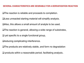 SEVERAL CHARACTERISTICS ARE DESIRABLE FOR A DERIVATIZATION REACTION


The reaction is reliable and proceeds to completion.

Less unreacted starting material will simplify analysis.

Also, this allows a small amount of analyte to be used.

The reaction is general, allowing a wide range of substrates,

 yet specific to a single functional group,

reducing complicating interference.

The products are relatively stable, and form no degradation

 products within a reasonable period, facilitating analysis.
 