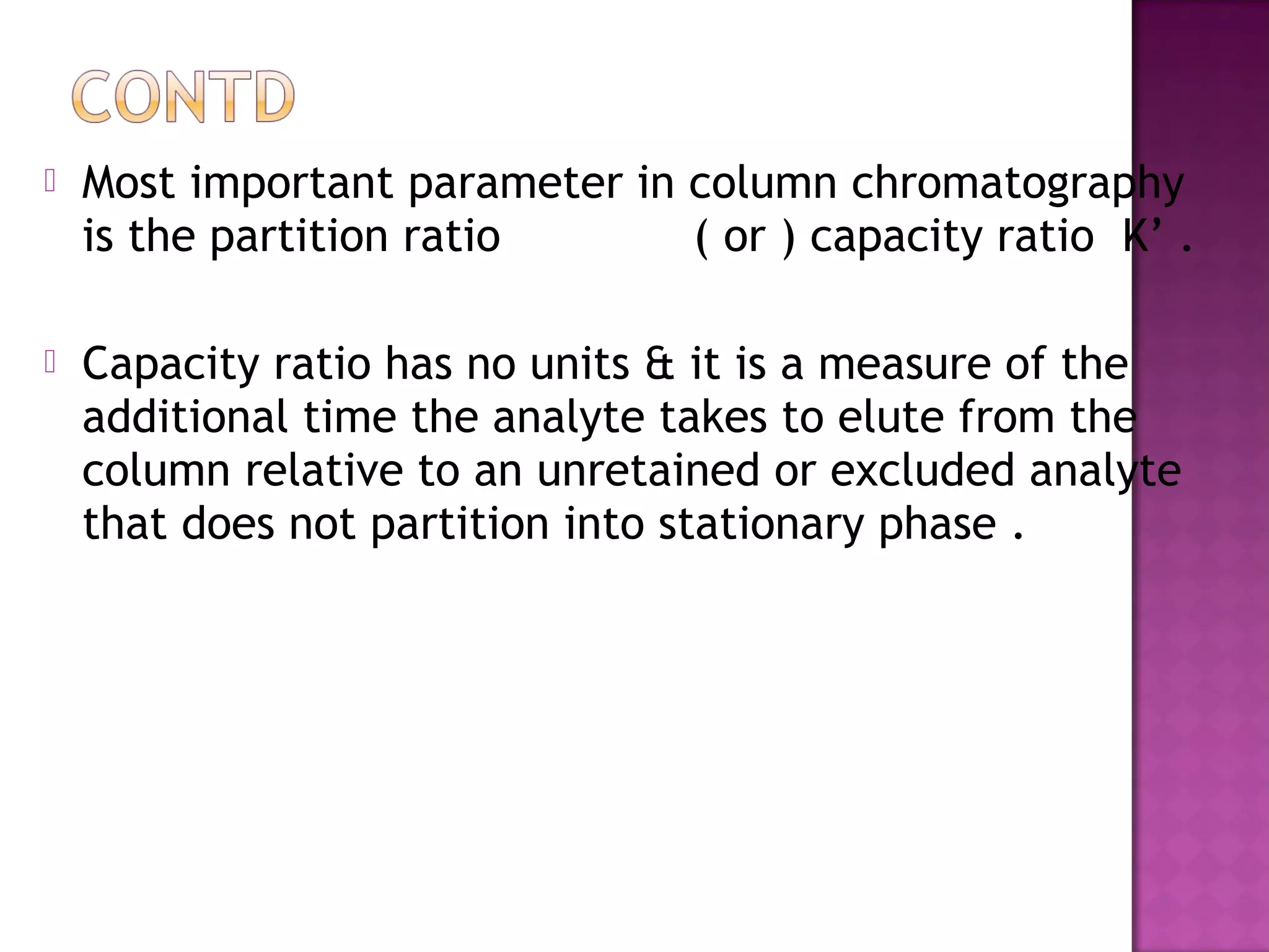  Most important parameter in column chromatography
is the partition ratio ( or ) capacity ratio K’ .
 Capacity ratio has no units & it is a measure of the
additional time the analyte takes to elute from the
column relative to an unretained or excluded analyte
that does not partition into stationary phase .
 