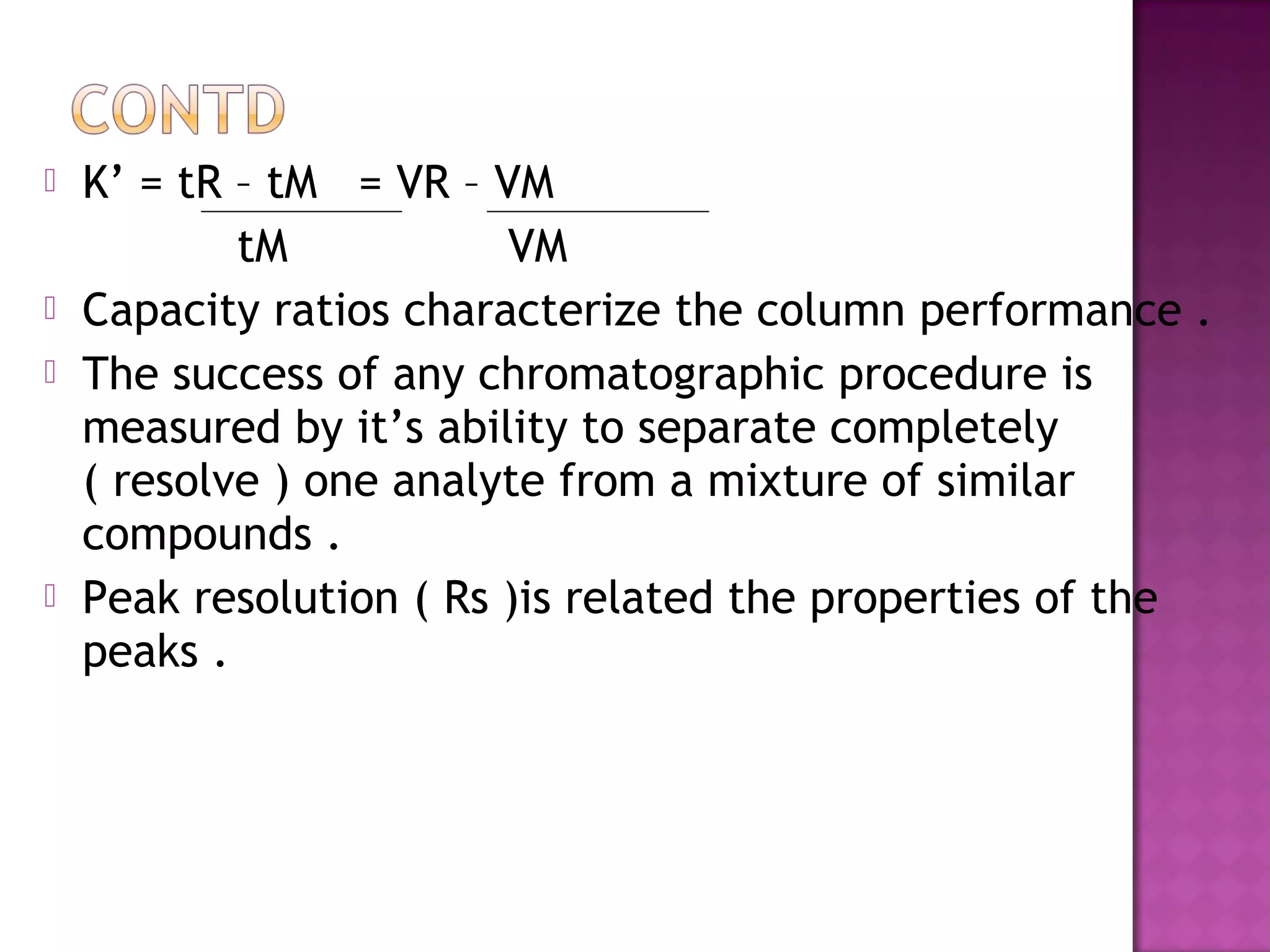  K’ = tR – tM = VR – VM
tM VM
 Capacity ratios characterize the column performance .
 The success of any chromatographic procedure is
measured by it’s ability to separate completely
( resolve ) one analyte from a mixture of similar
compounds .
 Peak resolution ( Rs )is related the properties of the
peaks .
 