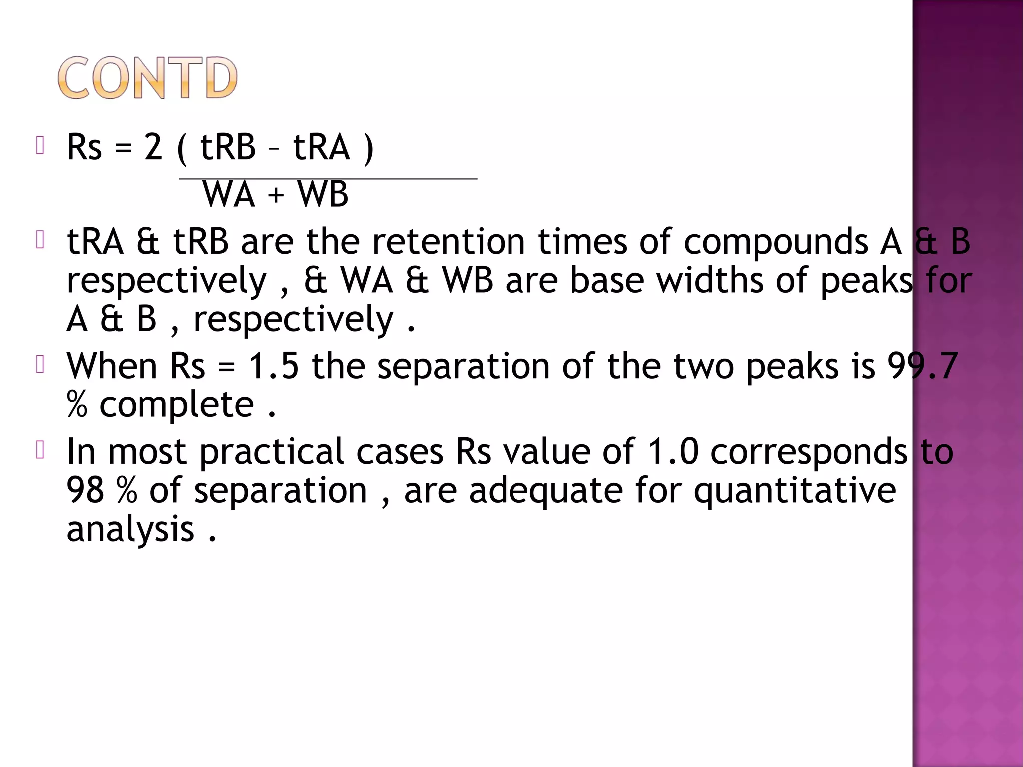  Rs = 2 ( tRB – tRA )
WA + WB
 tRA & tRB are the retention times of compounds A & B
respectively , & WA & WB are base widths of peaks for
A & B , respectively .
 When Rs = 1.5 the separation of the two peaks is 99.7
% complete .
 In most practical cases Rs value of 1.0 corresponds to
98 % of separation , are adequate for quantitative
analysis .
 