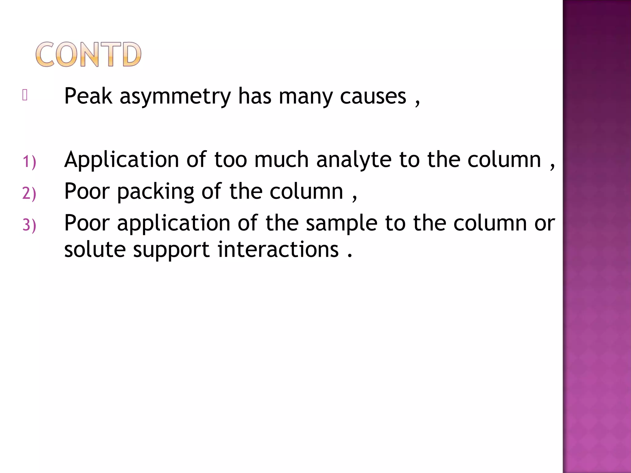  Peak asymmetry has many causes ,
1) Application of too much analyte to the column ,
2) Poor packing of the column ,
3) Poor application of the sample to the column or
solute support interactions .
 