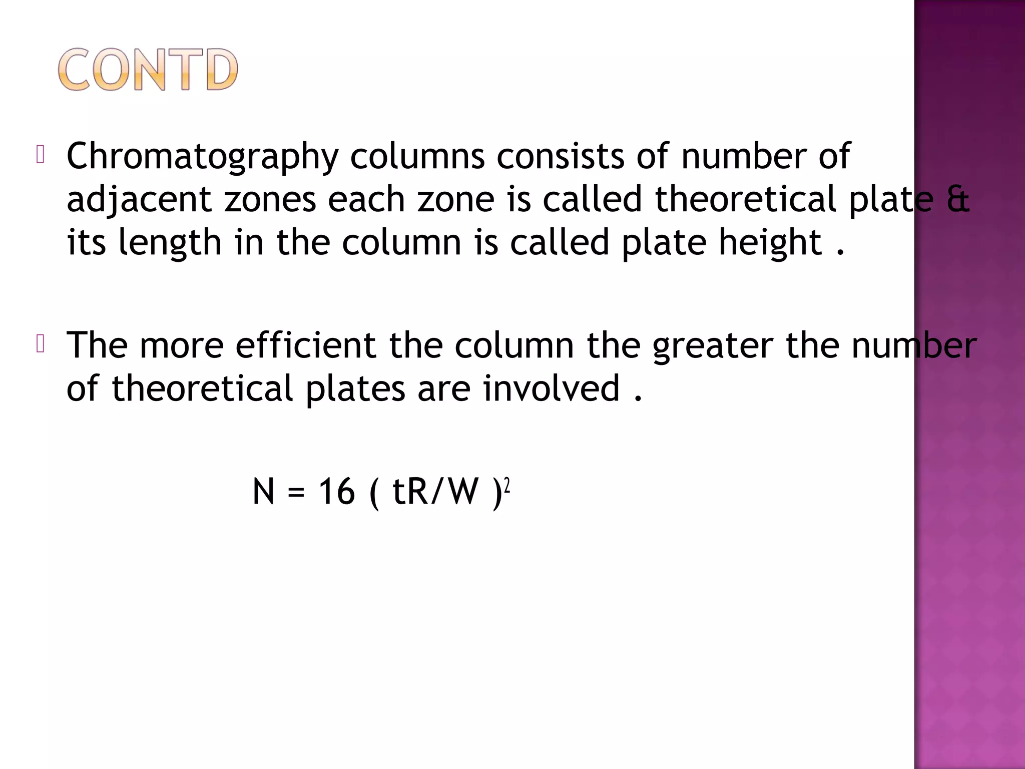  Chromatography columns consists of number of
adjacent zones each zone is called theoretical plate &
its length in the column is called plate height .
 The more efficient the column the greater the number
of theoretical plates are involved .
N = 16 ( tR/W )2
 