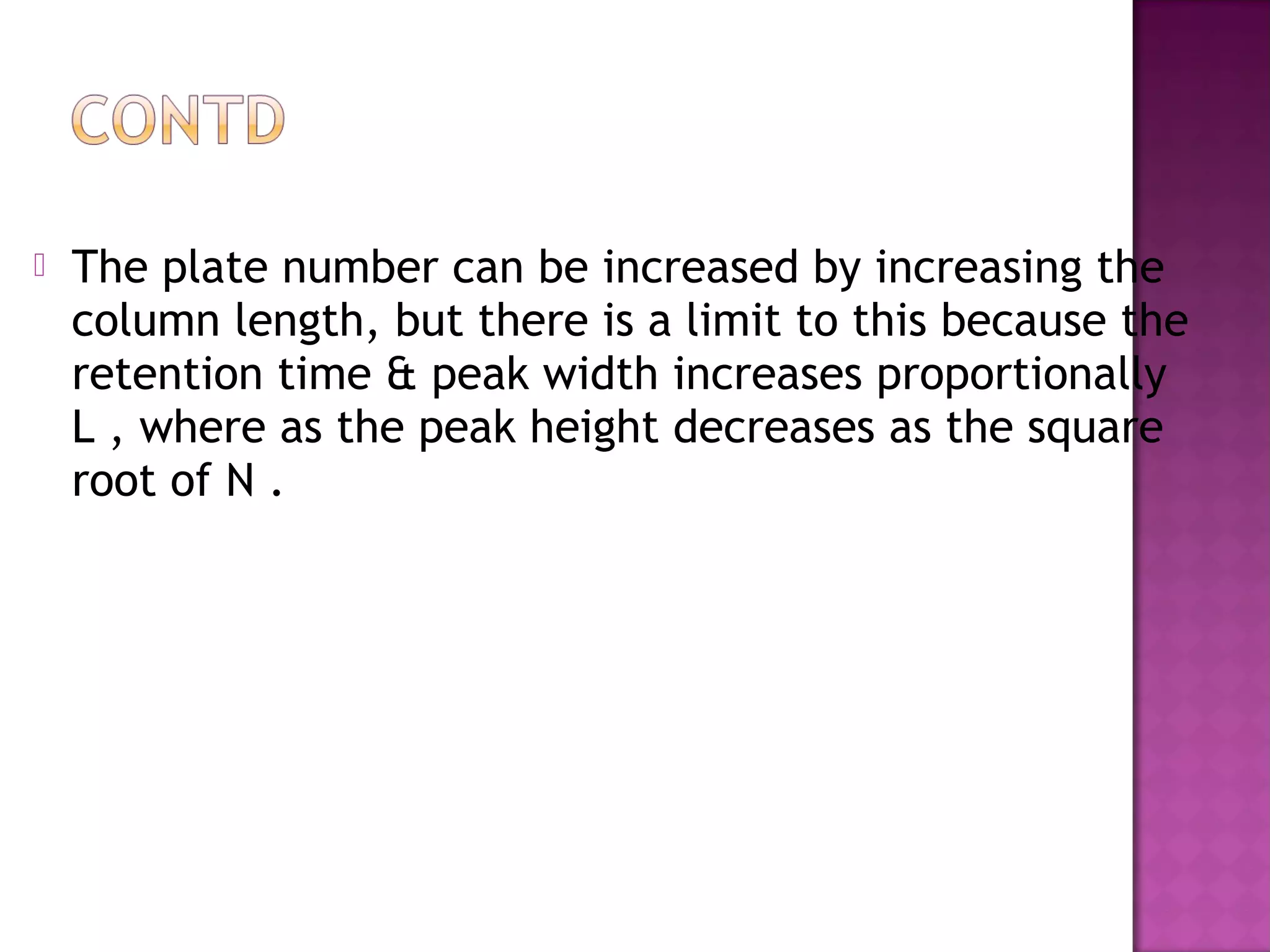  The plate number can be increased by increasing the
column length, but there is a limit to this because the
retention time & peak width increases proportionally
L , where as the peak height decreases as the square
root of N .
 