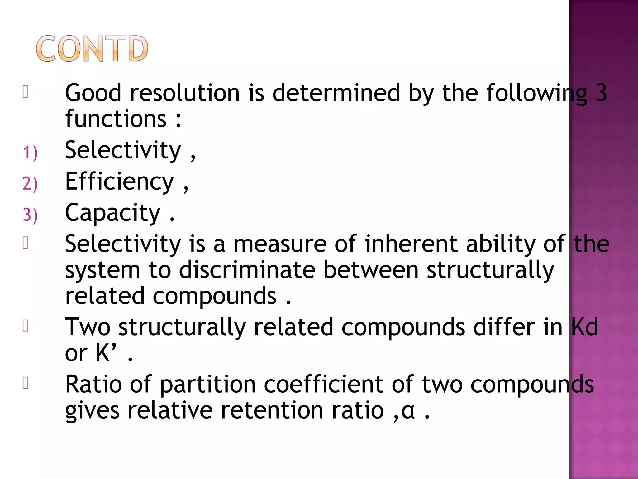  Good resolution is determined by the following 3
functions :
1) Selectivity ,
2) Efficiency ,
3) Capacity .
 Selectivity is a measure of inherent ability of the
system to discriminate between structurally
related compounds .
 Two structurally related compounds differ in Kd
or K’ .
 Ratio of partition coefficient of two compounds
gives relative retention ratio ,α .
 