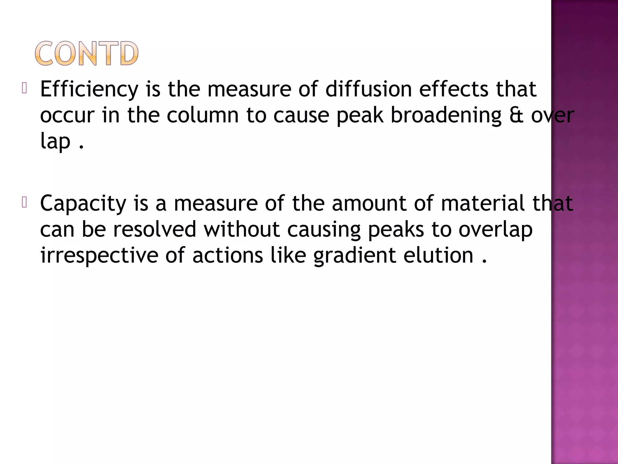  Efficiency is the measure of diffusion effects that
occur in the column to cause peak broadening & over
lap .
 Capacity is a measure of the amount of material that
can be resolved without causing peaks to overlap
irrespective of actions like gradient elution .
 