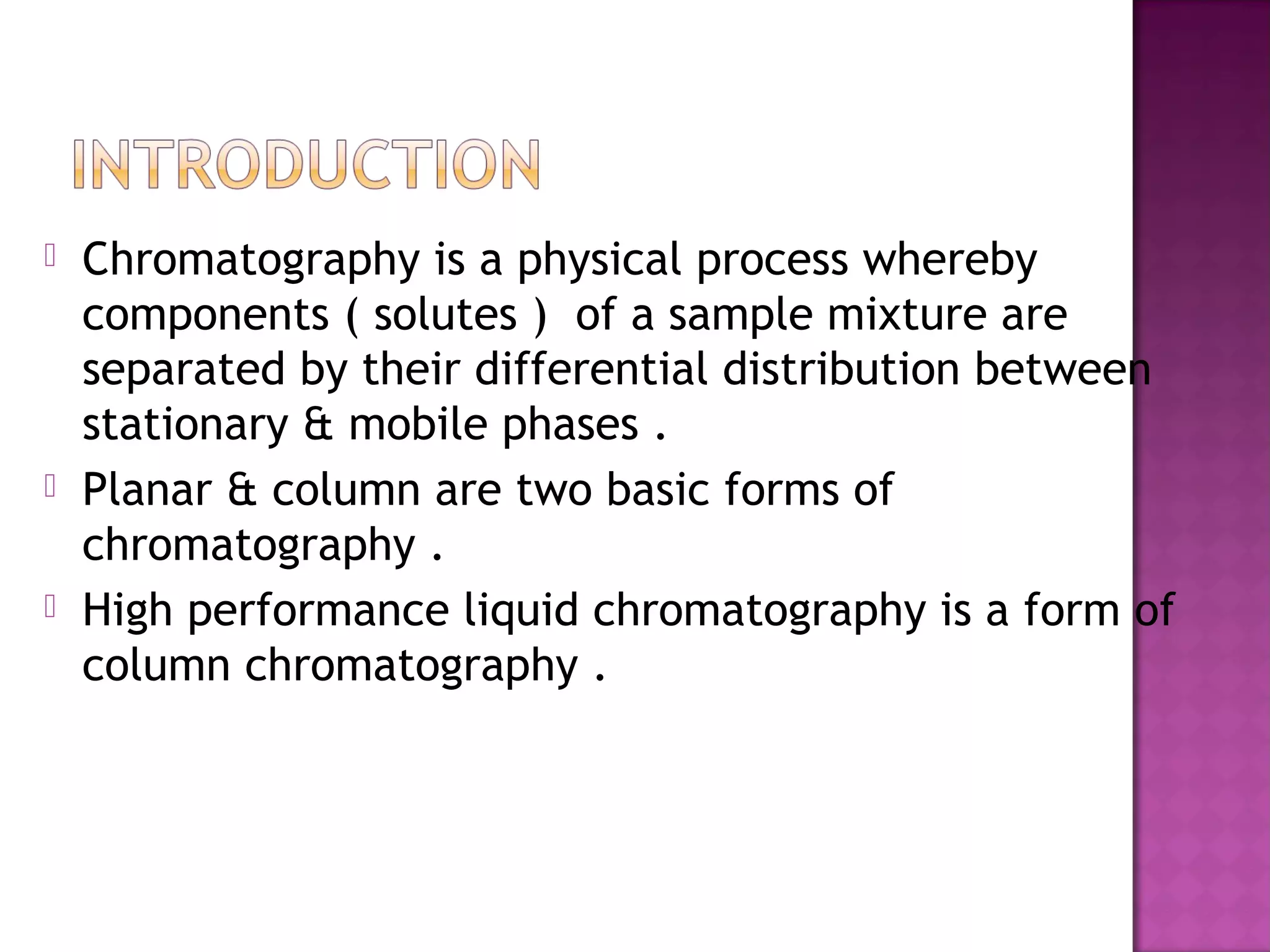 Chromatography is a physical process whereby
components ( solutes ) of a sample mixture are
separated by their differential distribution between
stationary & mobile phases .
 Planar & column are two basic forms of
chromatography .
 High performance liquid chromatography is a form of
column chromatography .
 