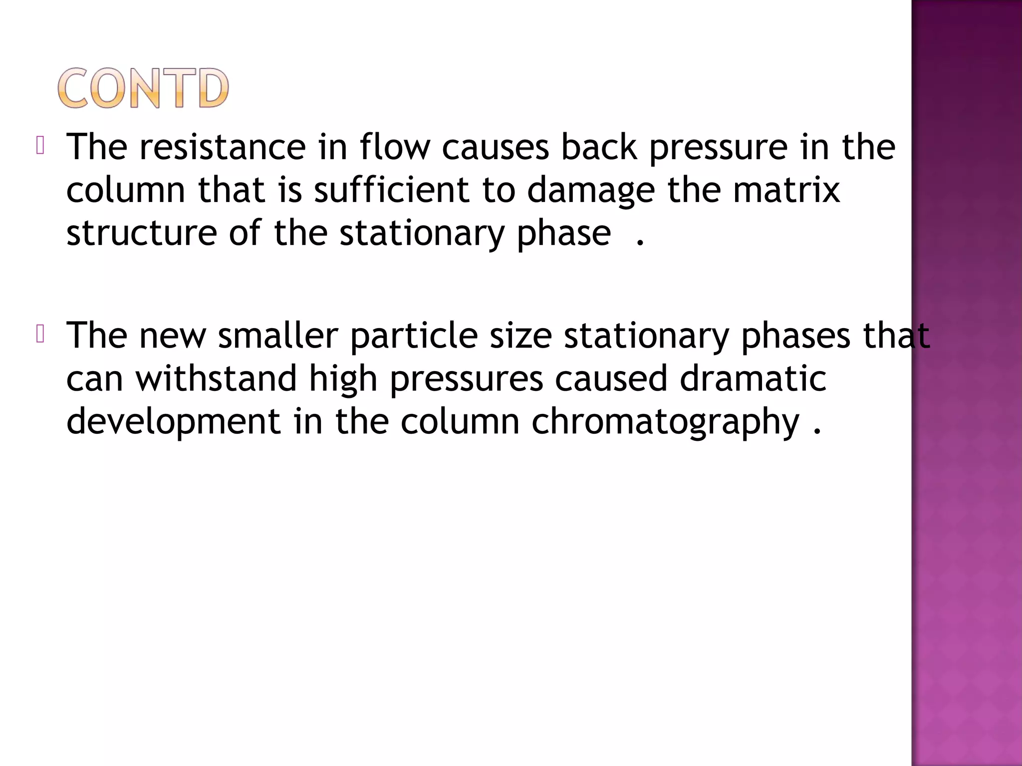  The resistance in flow causes back pressure in the
column that is sufficient to damage the matrix
structure of the stationary phase .
 The new smaller particle size stationary phases that
can withstand high pressures caused dramatic
development in the column chromatography .
 