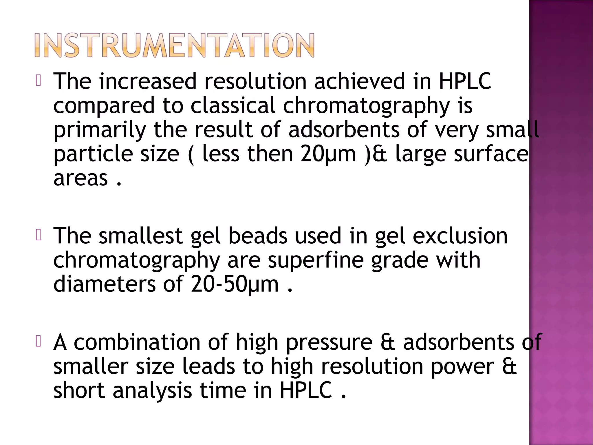  The increased resolution achieved in HPLC
compared to classical chromatography is
primarily the result of adsorbents of very small
particle size ( less then 20µm )& large surface
areas .
 The smallest gel beads used in gel exclusion
chromatography are superfine grade with
diameters of 20-50µm .
 A combination of high pressure & adsorbents of
smaller size leads to high resolution power &
short analysis time in HPLC .
 