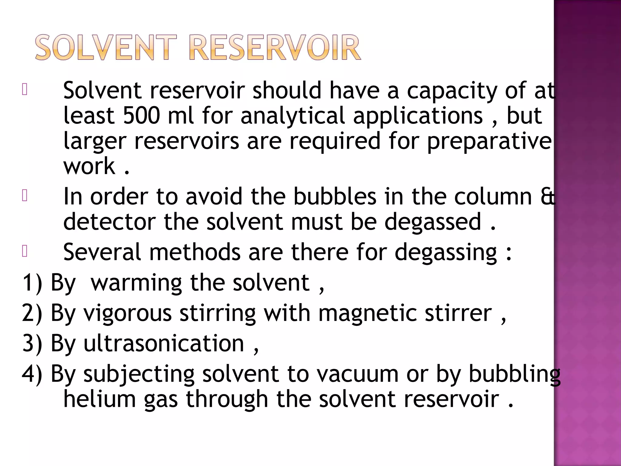  Solvent reservoir should have a capacity of at
least 500 ml for analytical applications , but
larger reservoirs are required for preparative
work .
 In order to avoid the bubbles in the column &
detector the solvent must be degassed .
 Several methods are there for degassing :
1) By warming the solvent ,
2) By vigorous stirring with magnetic stirrer ,
3) By ultrasonication ,
4) By subjecting solvent to vacuum or by bubbling
helium gas through the solvent reservoir .
 