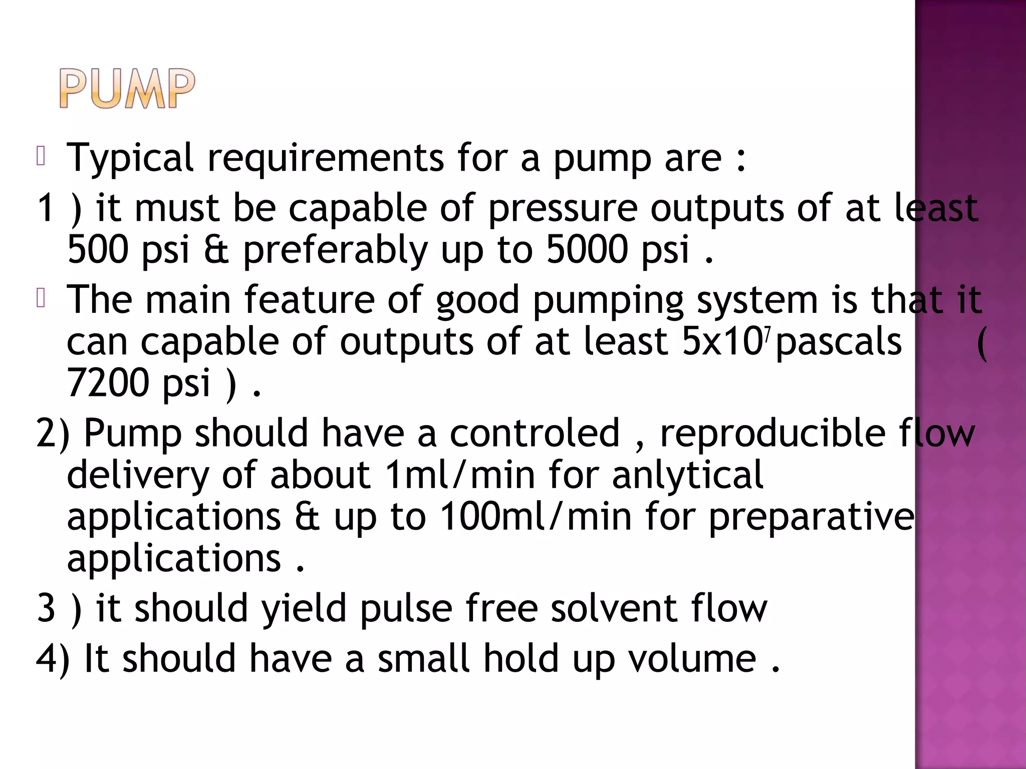 Typical requirements for a pump are :
1 ) it must be capable of pressure outputs of at least
500 psi & preferably up to 5000 psi .
 The main feature of good pumping system is that it
can capable of outputs of at least 5x107
pascals (
7200 psi ) .
2) Pump should have a controled , reproducible flow
delivery of about 1ml/min for anlytical
applications & up to 100ml/min for preparative
applications .
3 ) it should yield pulse free solvent flow
4) It should have a small hold up volume .
 