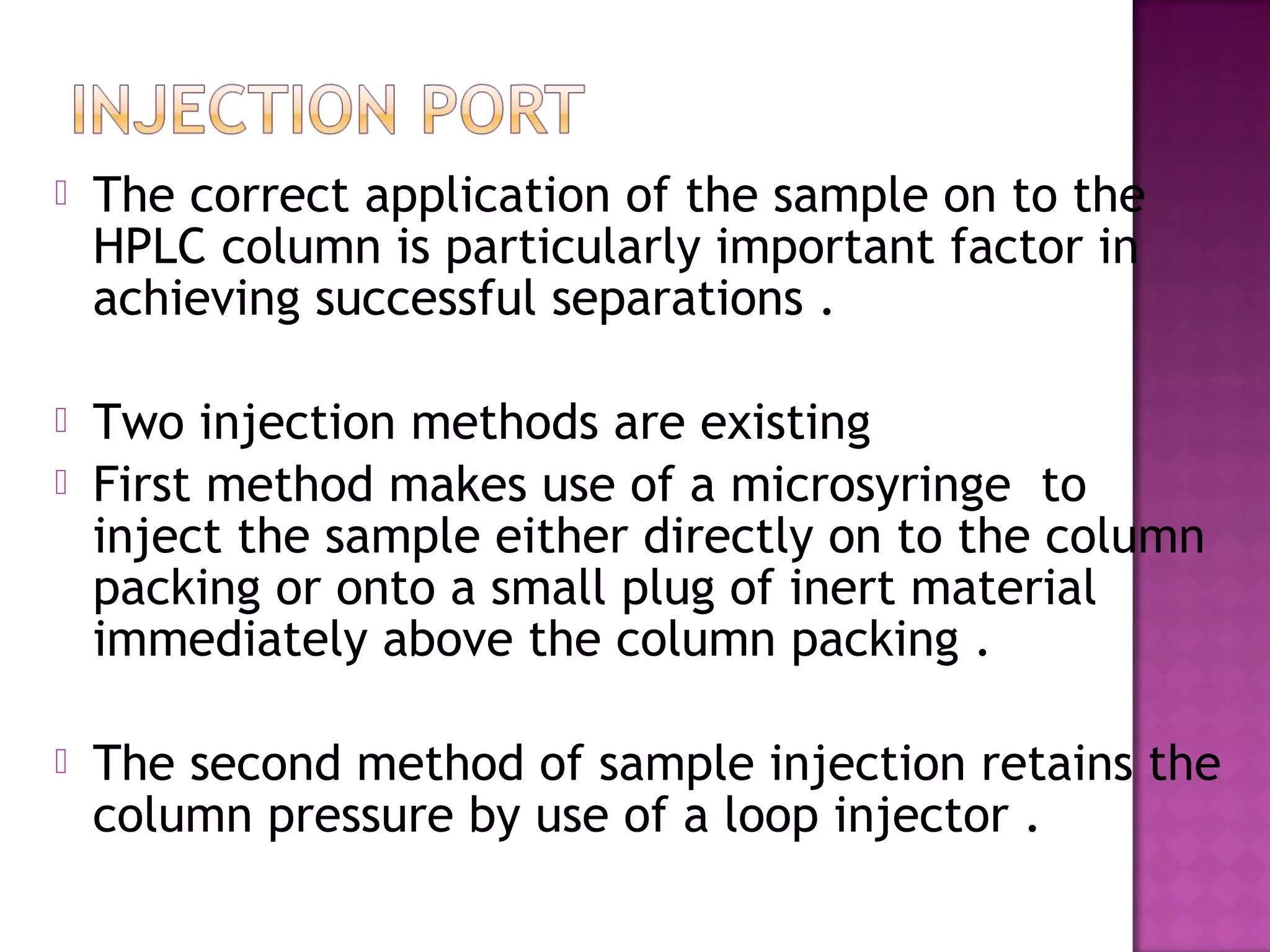  The correct application of the sample on to the
HPLC column is particularly important factor in
achieving successful separations .
 Two injection methods are existing
 First method makes use of a microsyringe to
inject the sample either directly on to the column
packing or onto a small plug of inert material
immediately above the column packing .
 The second method of sample injection retains the
column pressure by use of a loop injector .
 