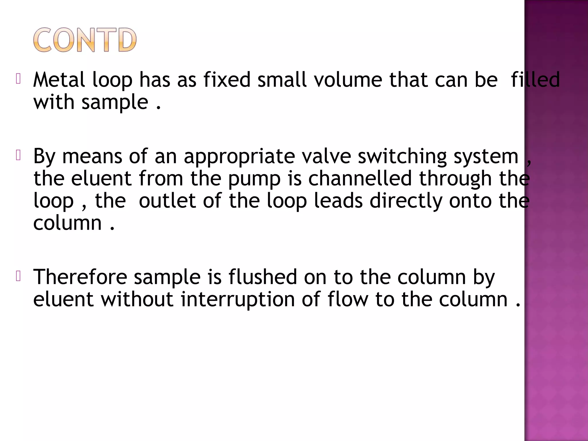  Metal loop has as fixed small volume that can be filled
with sample .
 By means of an appropriate valve switching system ,
the eluent from the pump is channelled through the
loop , the outlet of the loop leads directly onto the
column .
 Therefore sample is flushed on to the column by
eluent without interruption of flow to the column .
 