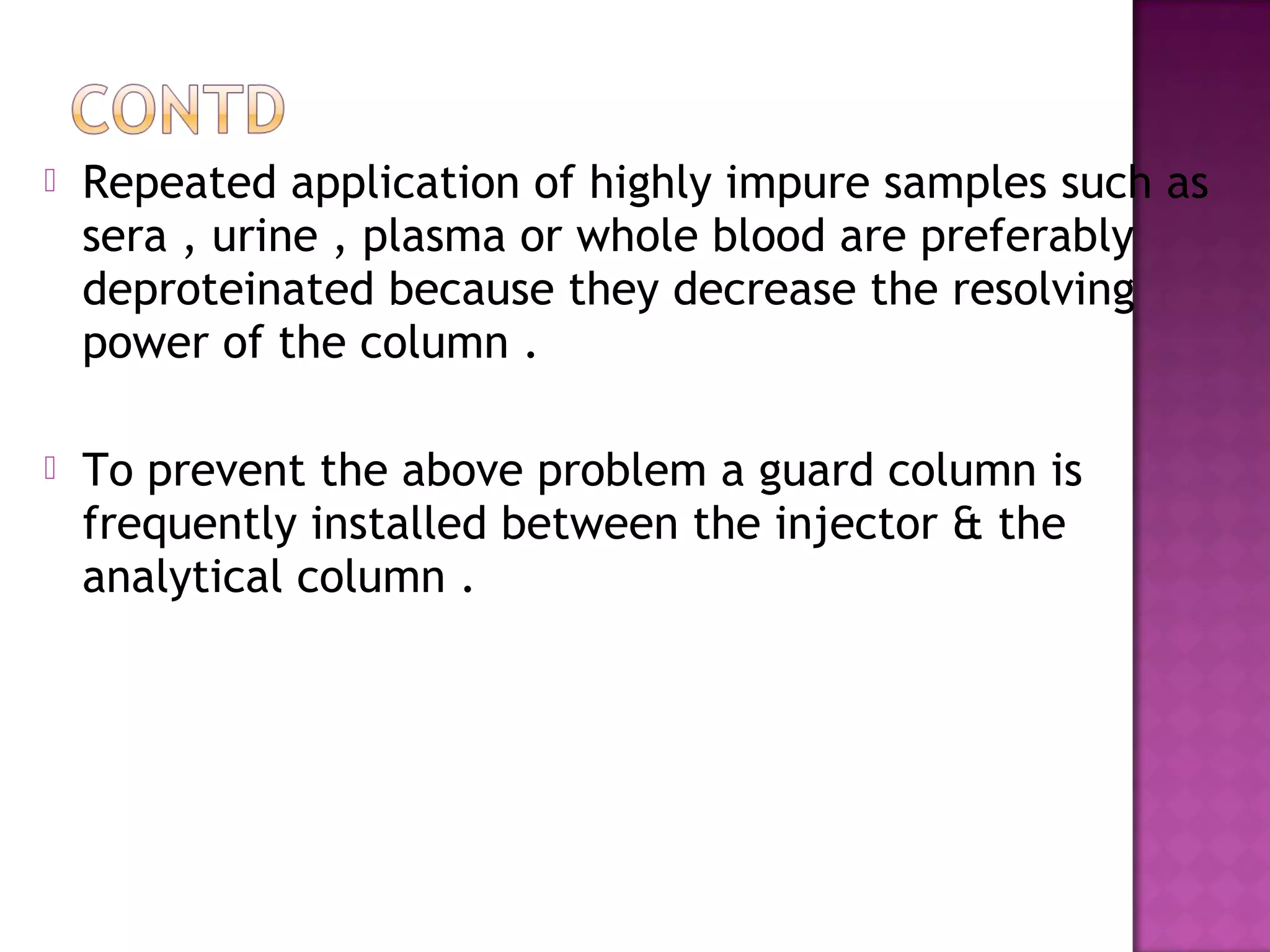  Repeated application of highly impure samples such as
sera , urine , plasma or whole blood are preferably
deproteinated because they decrease the resolving
power of the column .
 To prevent the above problem a guard column is
frequently installed between the injector & the
analytical column .
 
