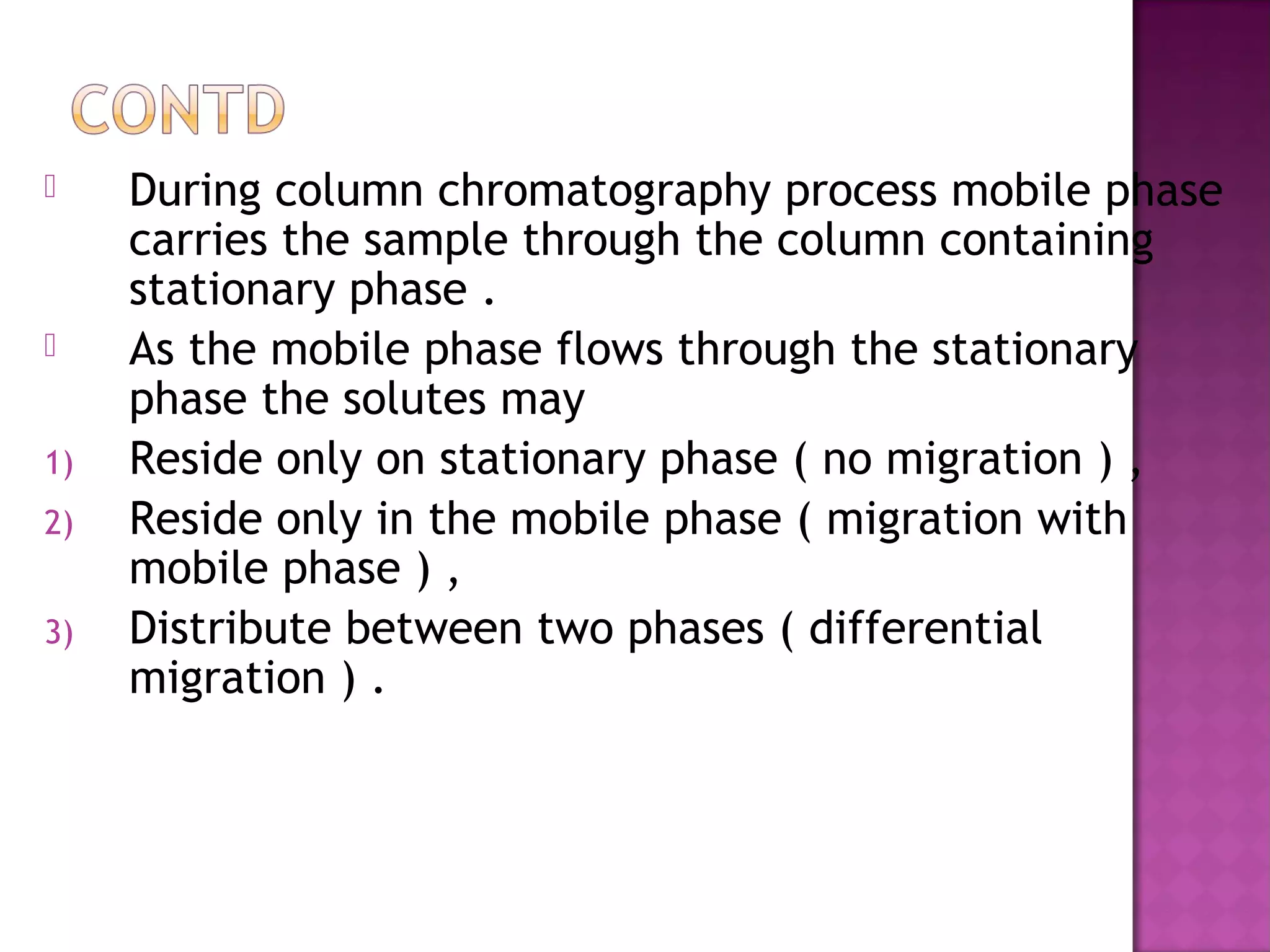  During column chromatography process mobile phase
carries the sample through the column containing
stationary phase .
 As the mobile phase flows through the stationary
phase the solutes may
1) Reside only on stationary phase ( no migration ) ,
2) Reside only in the mobile phase ( migration with
mobile phase ) ,
3) Distribute between two phases ( differential
migration ) .
 
