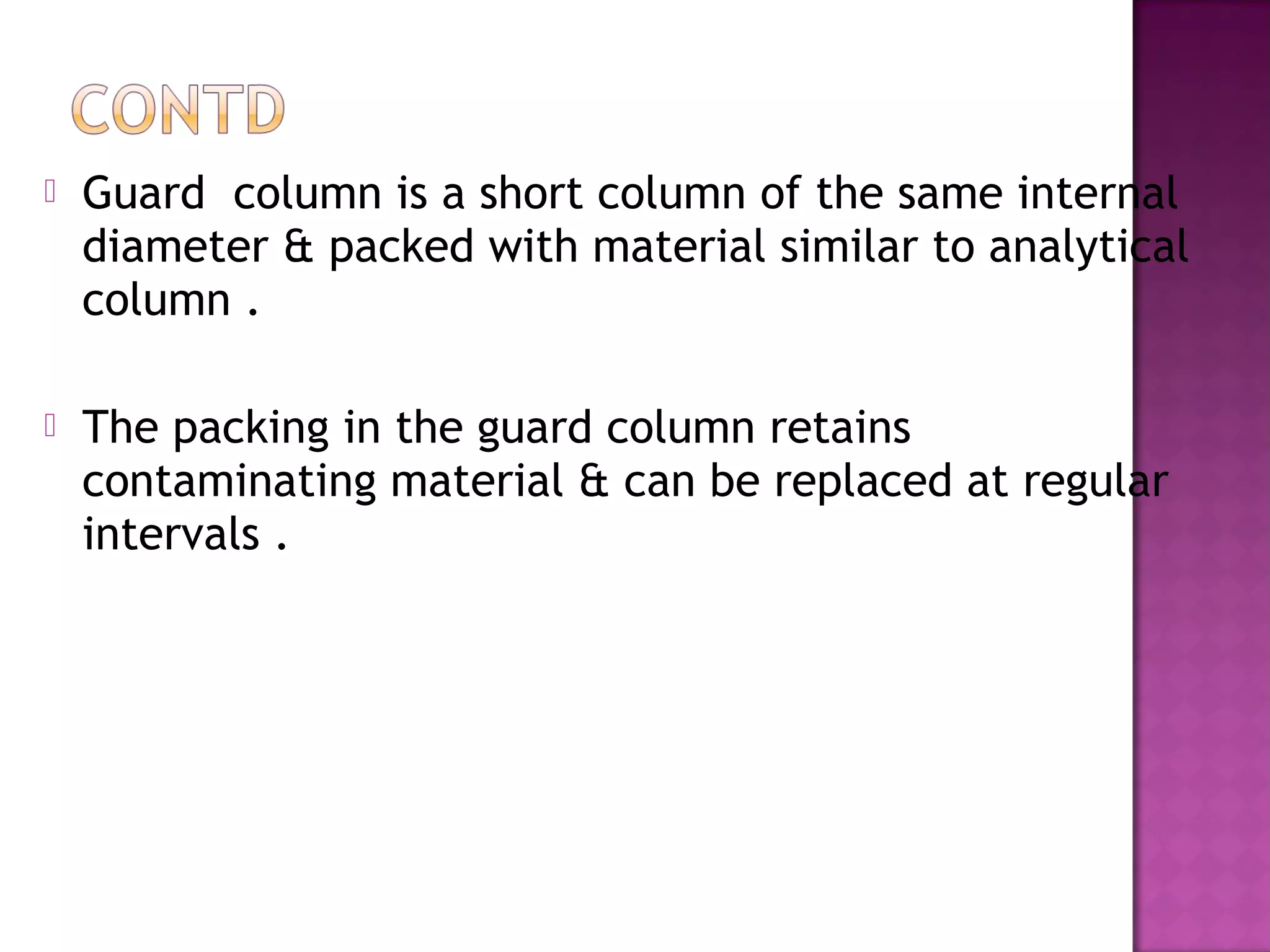  Guard column is a short column of the same internal
diameter & packed with material similar to analytical
column .
 The packing in the guard column retains
contaminating material & can be replaced at regular
intervals .
 