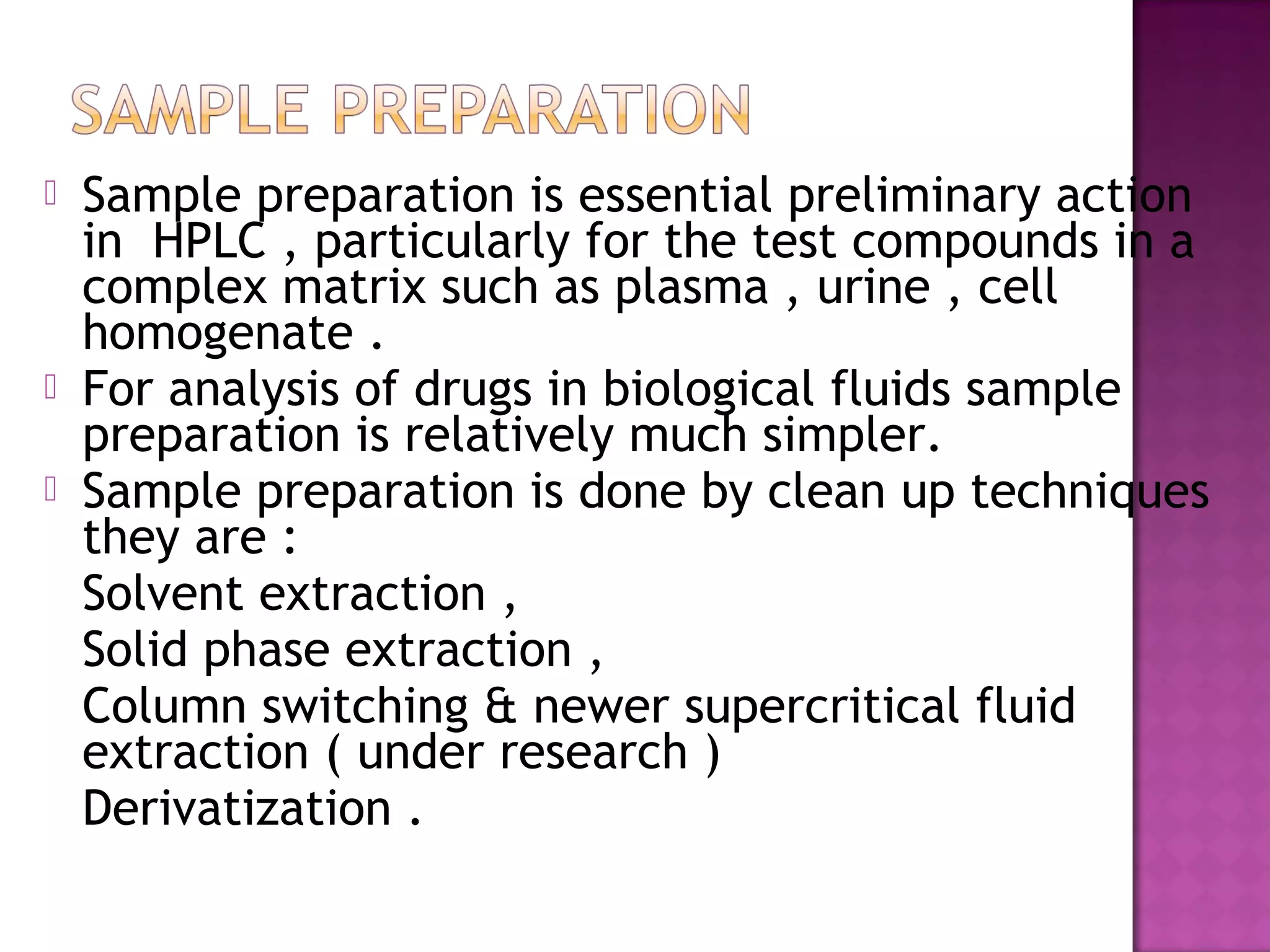  Sample preparation is essential preliminary action
in HPLC , particularly for the test compounds in a
complex matrix such as plasma , urine , cell
homogenate .
 For analysis of drugs in biological fluids sample
preparation is relatively much simpler.
 Sample preparation is done by clean up techniques
they are :
Solvent extraction ,
Solid phase extraction ,
Column switching & newer supercritical fluid
extraction ( under research )
Derivatization .
 