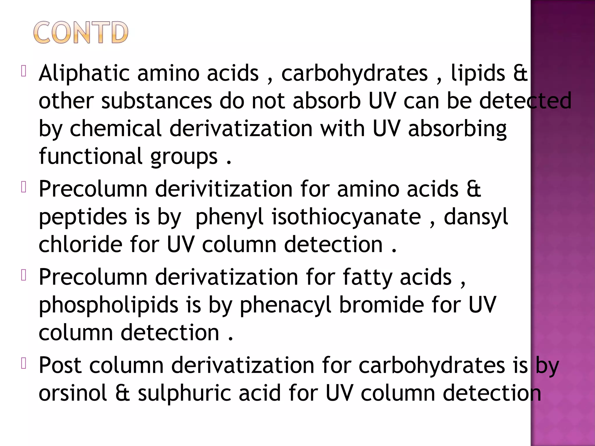  Aliphatic amino acids , carbohydrates , lipids &
other substances do not absorb UV can be detected
by chemical derivatization with UV absorbing
functional groups .
 Precolumn derivitization for amino acids &
peptides is by phenyl isothiocyanate , dansyl
chloride for UV column detection .
 Precolumn derivatization for fatty acids ,
phospholipids is by phenacyl bromide for UV
column detection .
 Post column derivatization for carbohydrates is by
orsinol & sulphuric acid for UV column detection
 