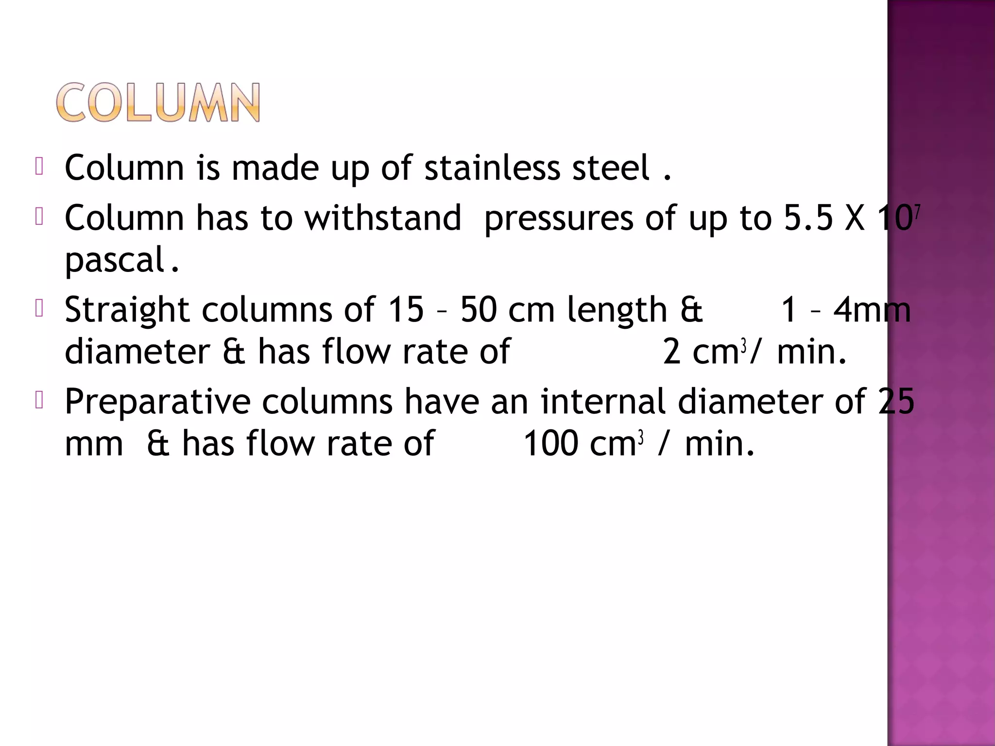  Column is made up of stainless steel .
 Column has to withstand pressures of up to 5.5 X 107
pascal.
 Straight columns of 15 – 50 cm length & 1 – 4mm
diameter & has flow rate of 2 cm3
/ min.
 Preparative columns have an internal diameter of 25
mm & has flow rate of 100 cm3
/ min.
 