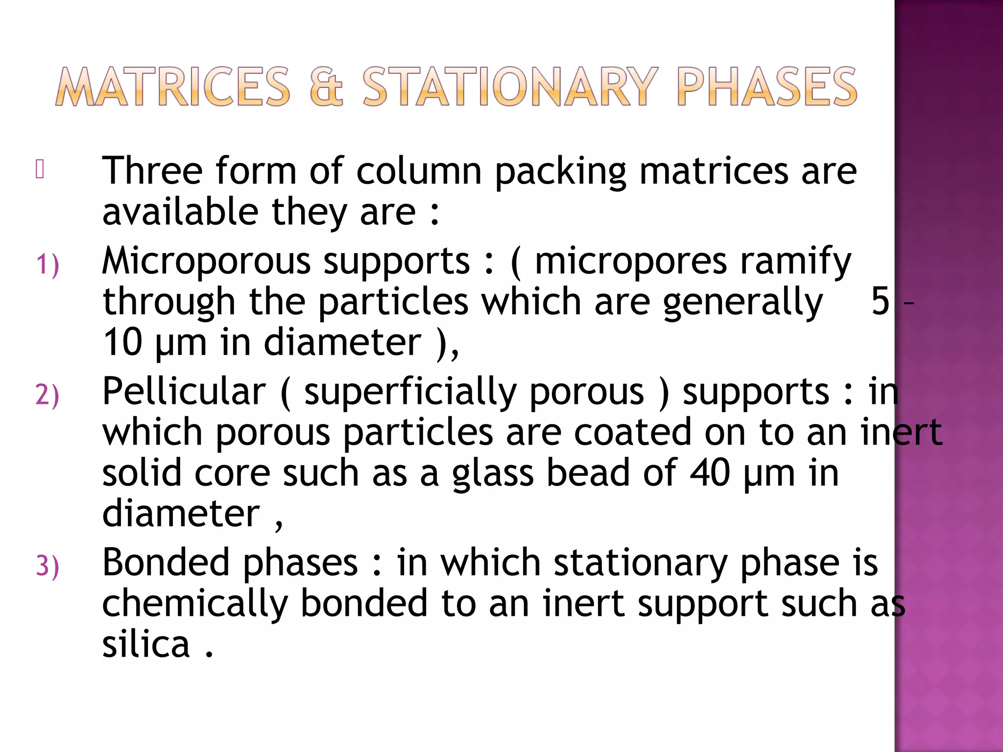  Three form of column packing matrices are
available they are :
1) Microporous supports : ( micropores ramify
through the particles which are generally 5 –
10 µm in diameter ),
2) Pellicular ( superficially porous ) supports : in
which porous particles are coated on to an inert
solid core such as a glass bead of 40 µm in
diameter ,
3) Bonded phases : in which stationary phase is
chemically bonded to an inert support such as
silica .
 