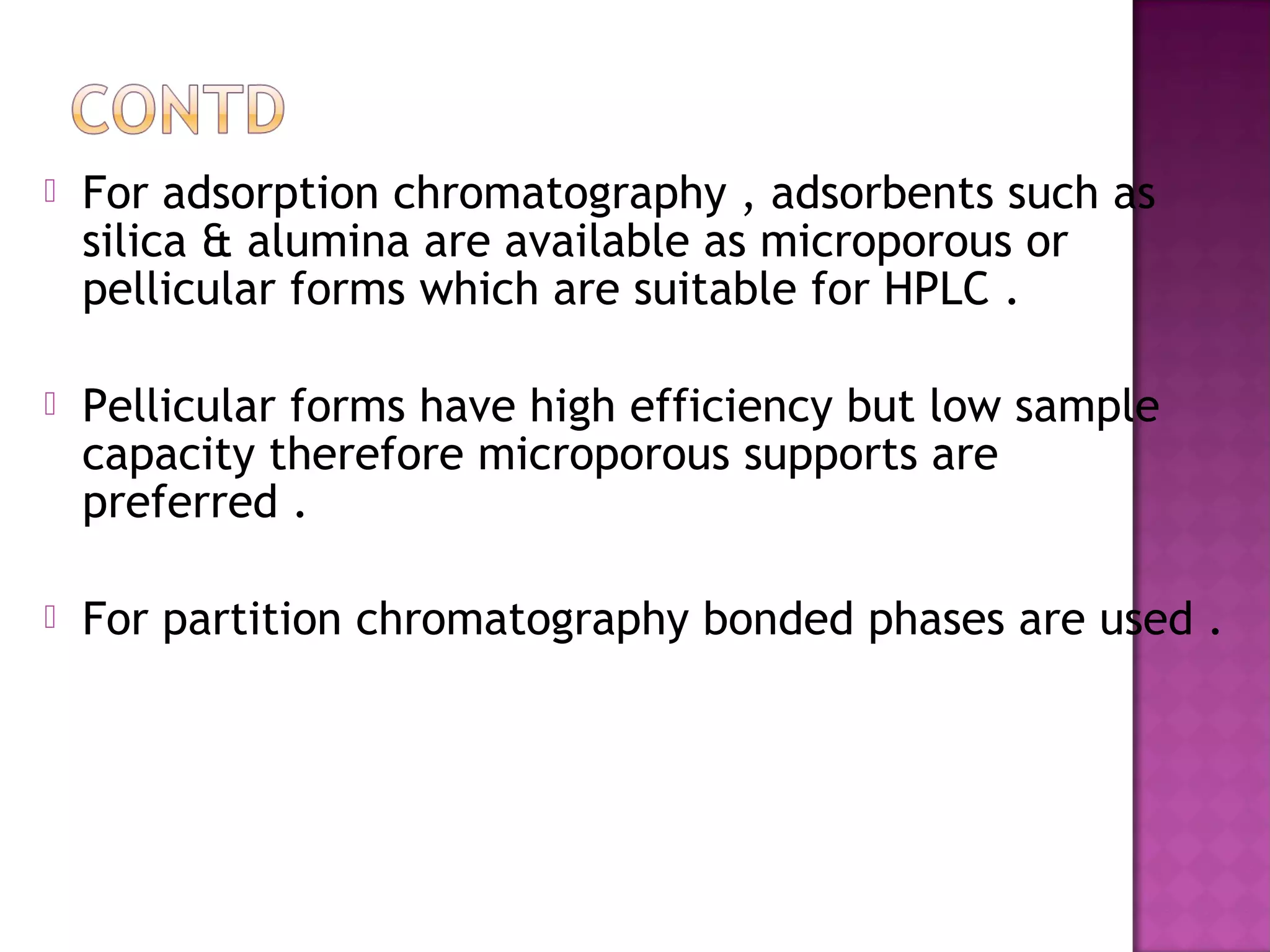  For adsorption chromatography , adsorbents such as
silica & alumina are available as microporous or
pellicular forms which are suitable for HPLC .
 Pellicular forms have high efficiency but low sample
capacity therefore microporous supports are
preferred .
 For partition chromatography bonded phases are used .
 