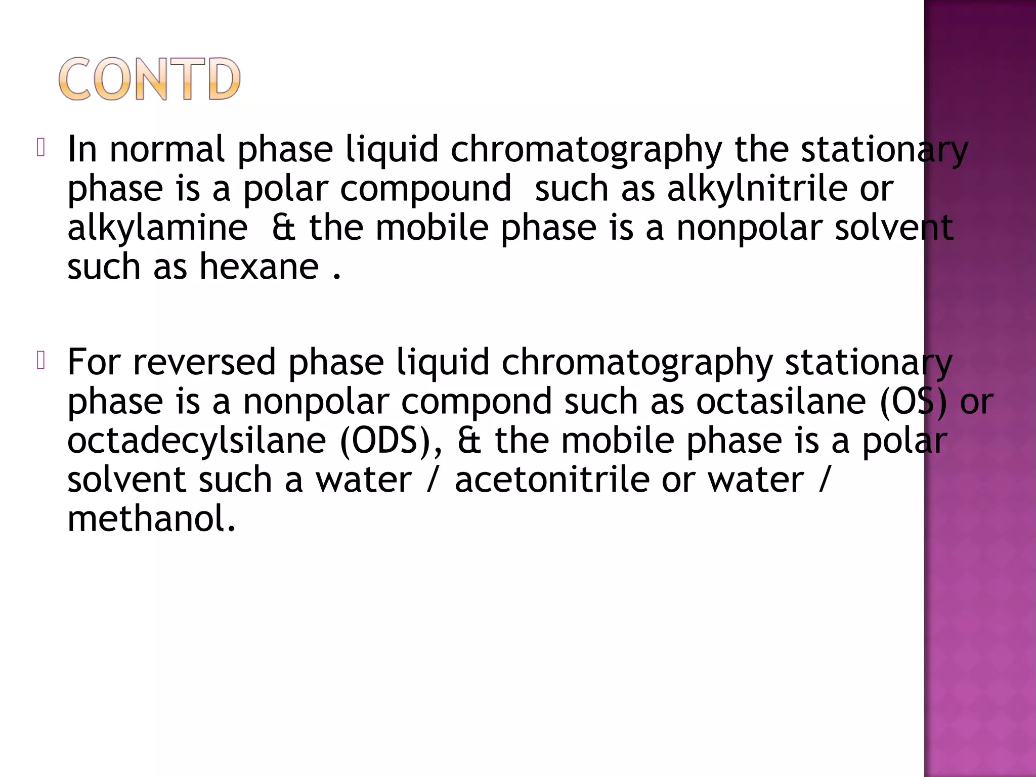  In normal phase liquid chromatography the stationary
phase is a polar compound such as alkylnitrile or
alkylamine & the mobile phase is a nonpolar solvent
such as hexane .
 For reversed phase liquid chromatography stationary
phase is a nonpolar compond such as octasilane (OS) or
octadecylsilane (ODS), & the mobile phase is a polar
solvent such a water / acetonitrile or water /
methanol.
 