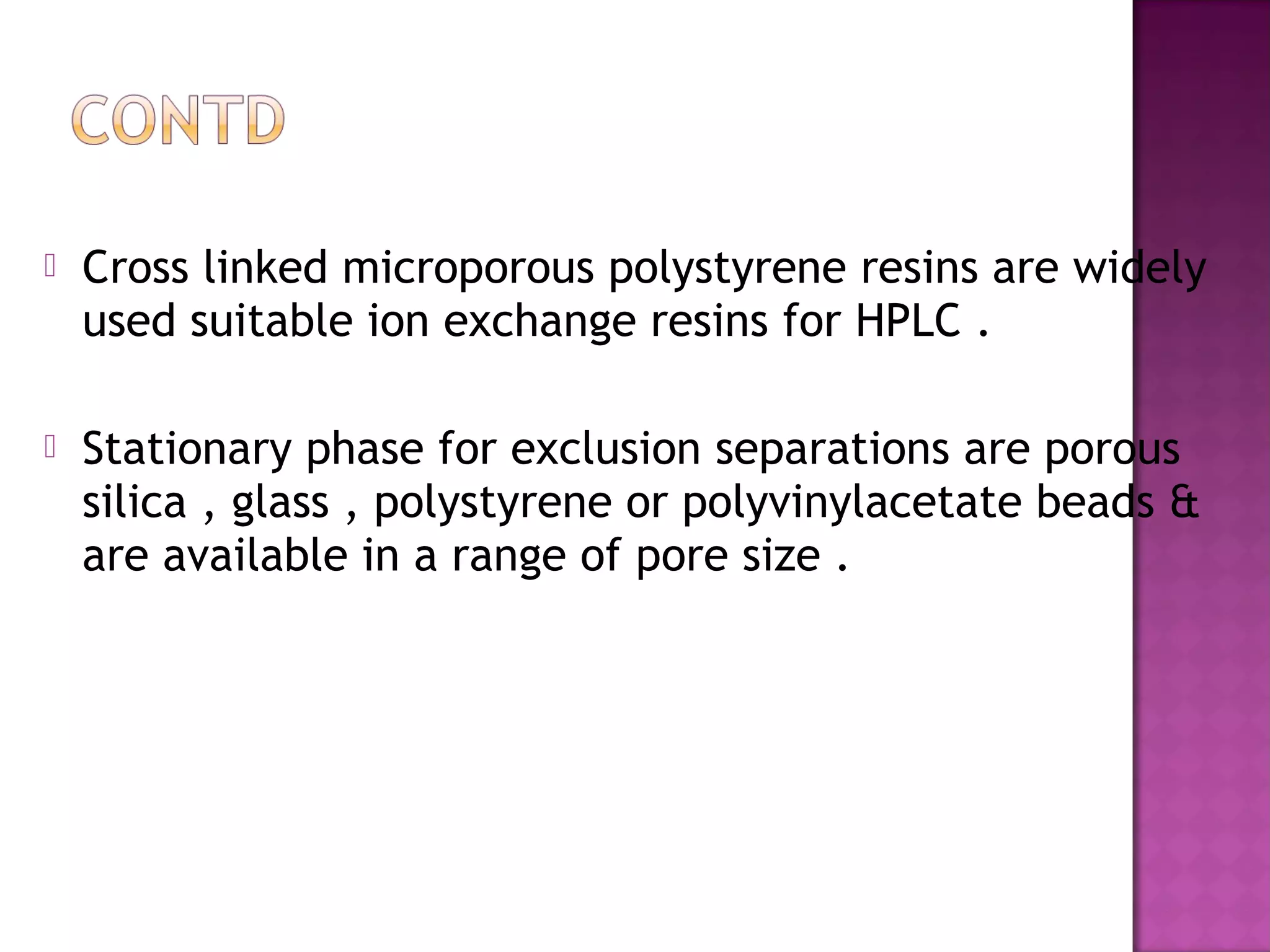  Cross linked microporous polystyrene resins are widely
used suitable ion exchange resins for HPLC .
 Stationary phase for exclusion separations are porous
silica , glass , polystyrene or polyvinylacetate beads &
are available in a range of pore size .
 