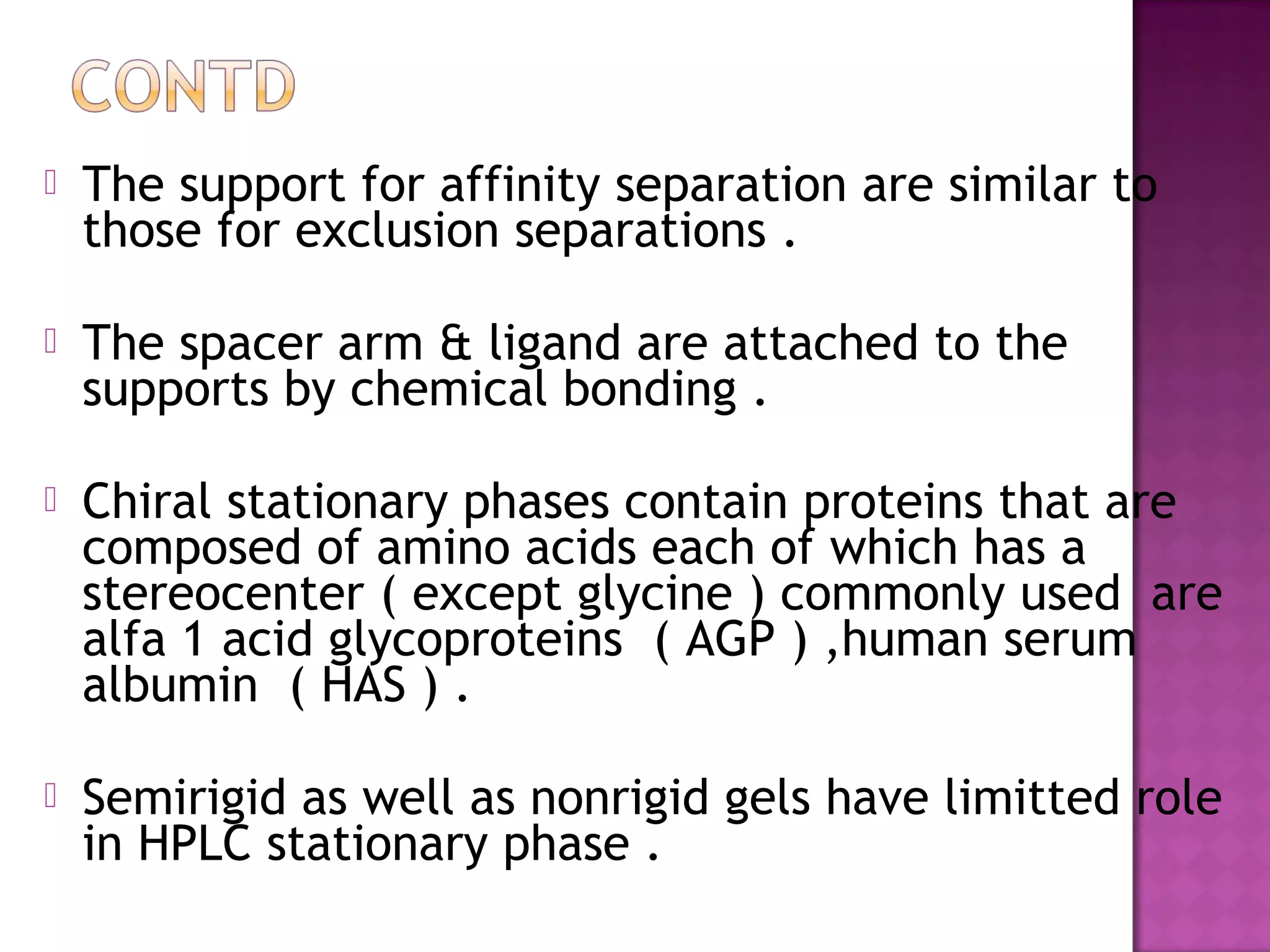  The support for affinity separation are similar to
those for exclusion separations .
 The spacer arm & ligand are attached to the
supports by chemical bonding .
 Chiral stationary phases contain proteins that are
composed of amino acids each of which has a
stereocenter ( except glycine ) commonly used are
alfa 1 acid glycoproteins ( AGP ) ,human serum
albumin ( HAS ) .
 Semirigid as well as nonrigid gels have limitted role
in HPLC stationary phase .
 