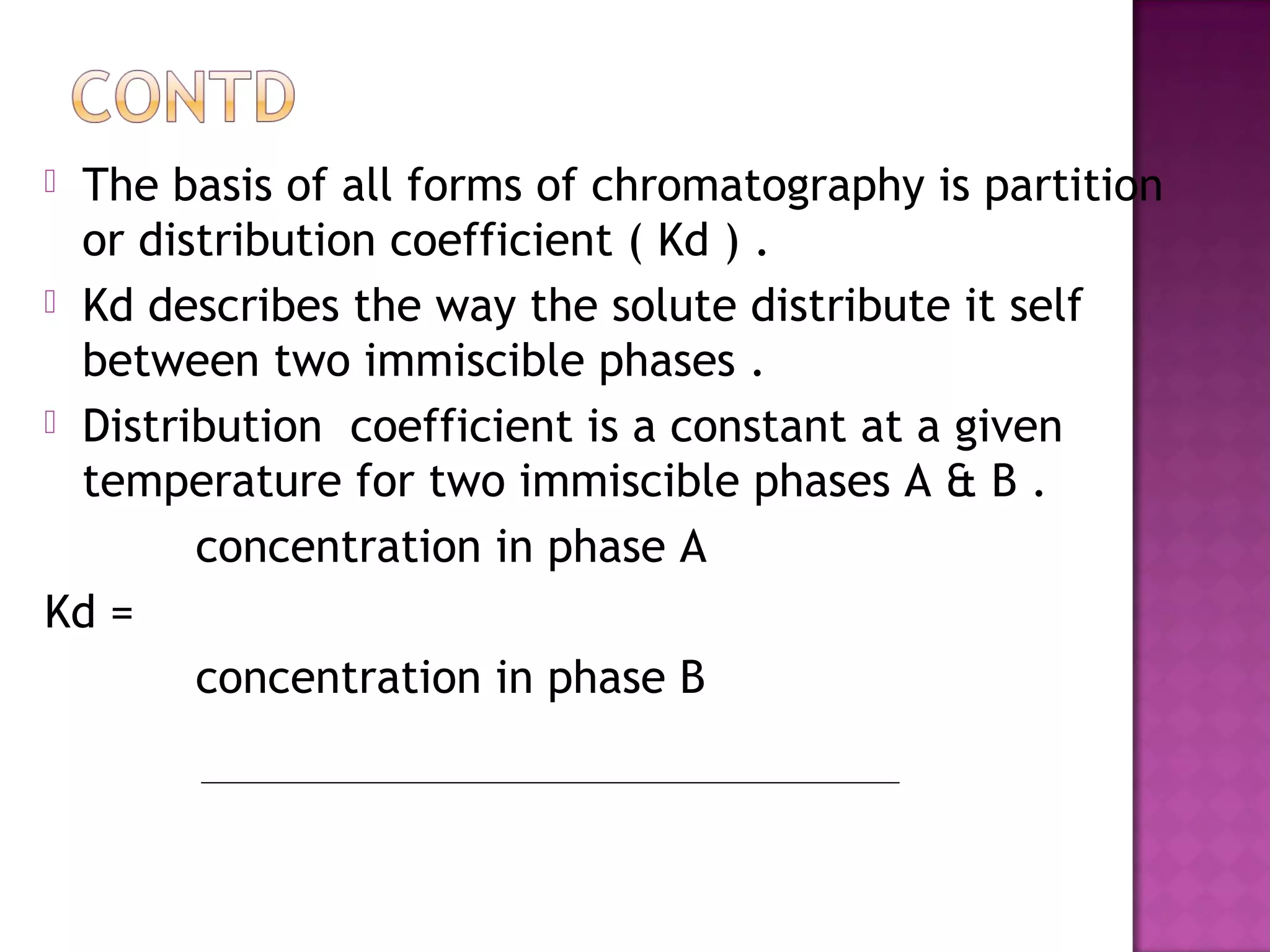  The basis of all forms of chromatography is partition
or distribution coefficient ( Kd ) .
 Kd describes the way the solute distribute it self
between two immiscible phases .
 Distribution coefficient is a constant at a given
temperature for two immiscible phases A & B .
concentration in phase A
Kd =
concentration in phase B
 