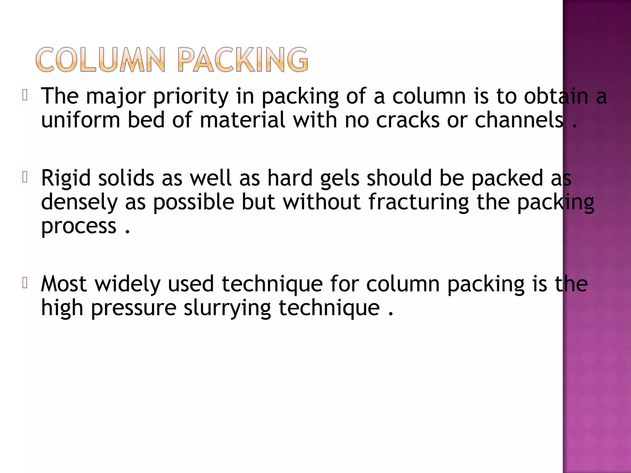 The major priority in packing of a column is to obtain a
uniform bed of material with no cracks or channels .
 Rigid solids as well as hard gels should be packed as
densely as possible but without fracturing the packing
process .
 Most widely used technique for column packing is the
high pressure slurrying technique .
 