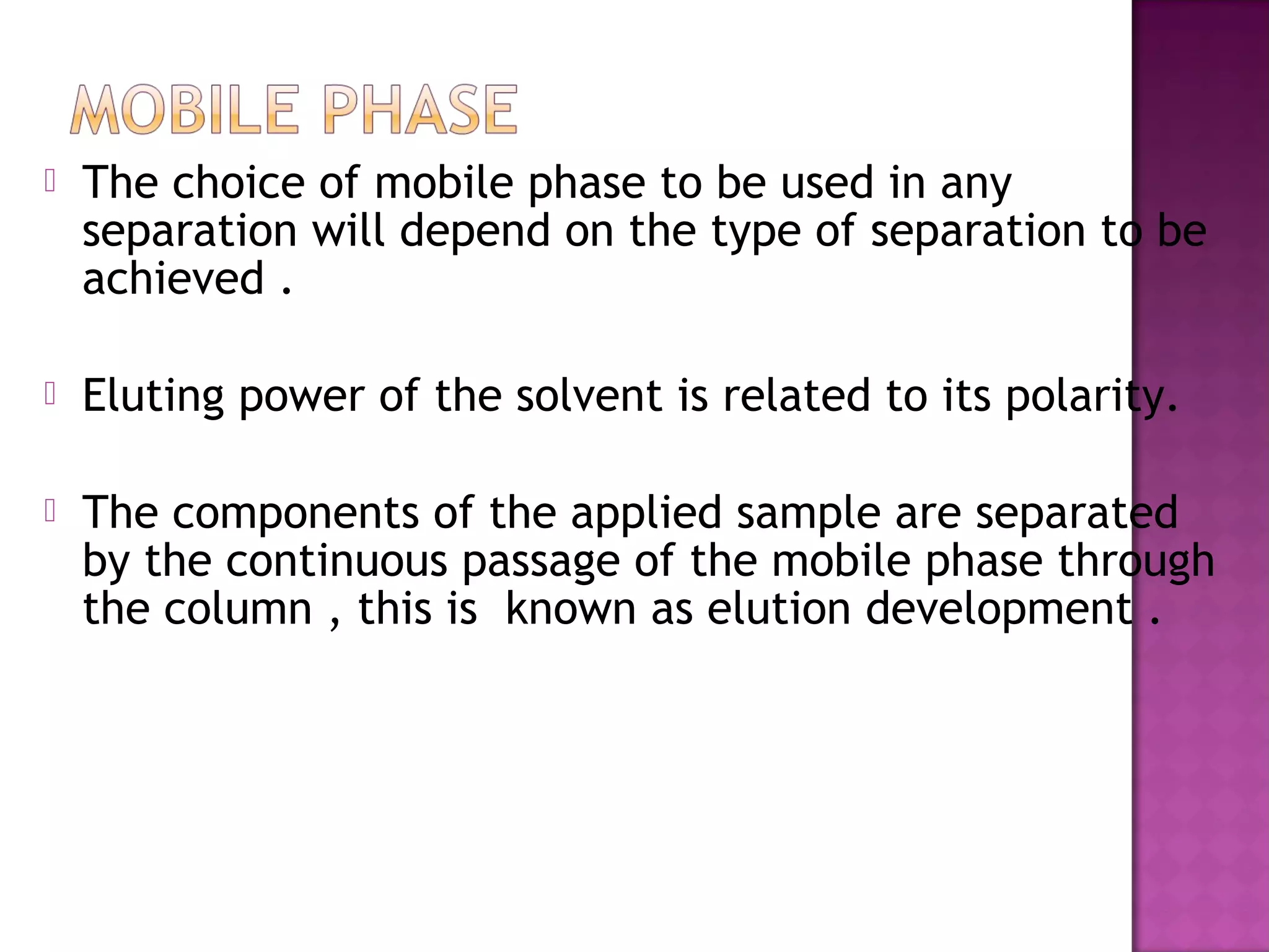  The choice of mobile phase to be used in any
separation will depend on the type of separation to be
achieved .
 Eluting power of the solvent is related to its polarity.
 The components of the applied sample are separated
by the continuous passage of the mobile phase through
the column , this is known as elution development .
 