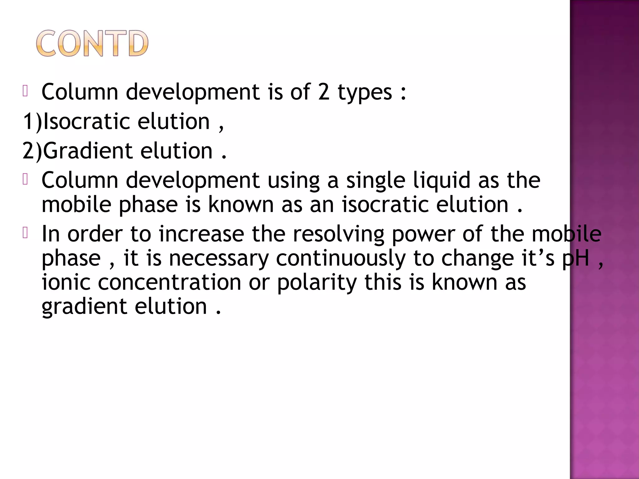  Column development is of 2 types :
1)Isocratic elution ,
2)Gradient elution .
 Column development using a single liquid as the
mobile phase is known as an isocratic elution .
 In order to increase the resolving power of the mobile
phase , it is necessary continuously to change it’s pH ,
ionic concentration or polarity this is known as
gradient elution .
 