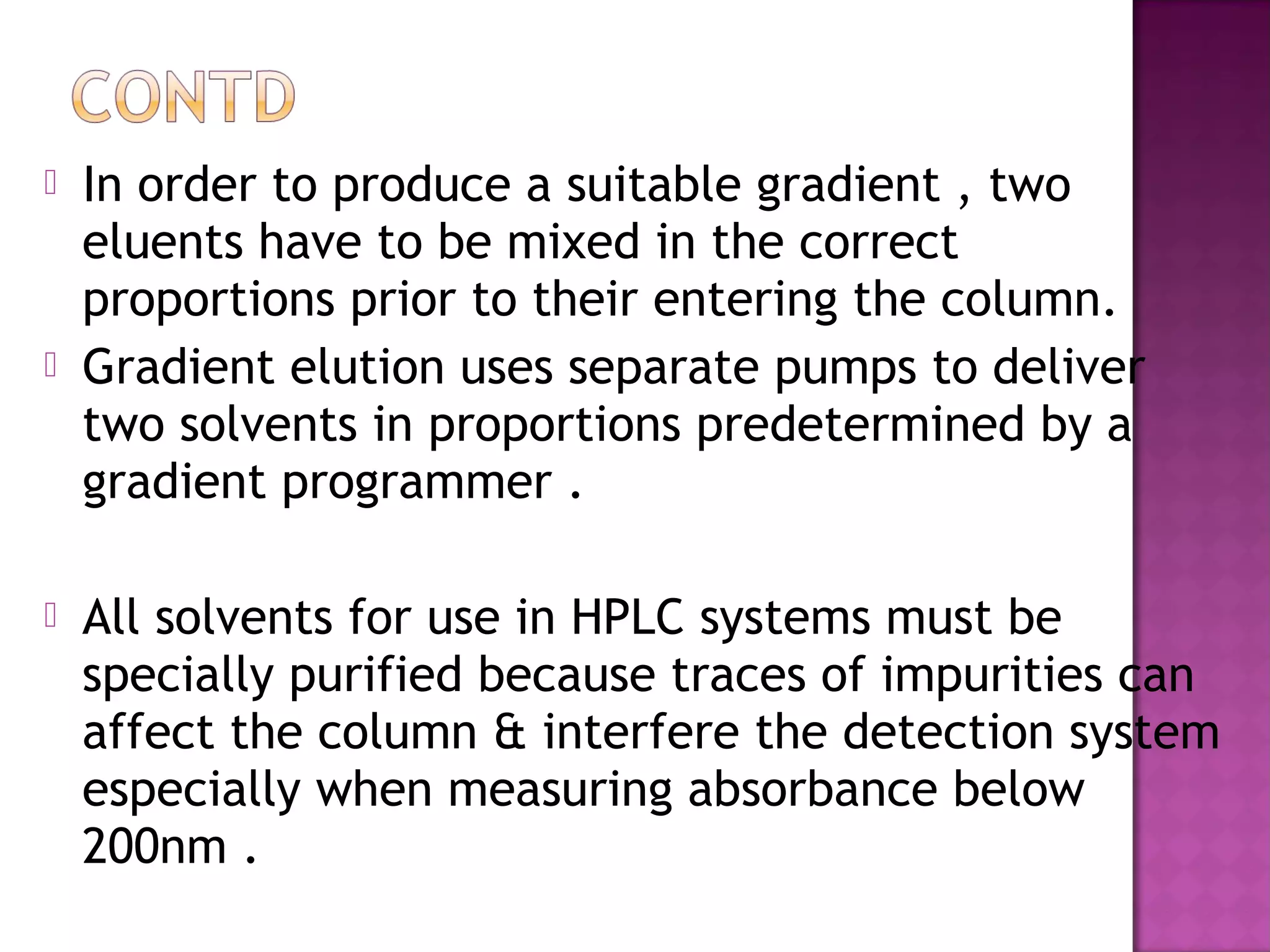  In order to produce a suitable gradient , two
eluents have to be mixed in the correct
proportions prior to their entering the column.
 Gradient elution uses separate pumps to deliver
two solvents in proportions predetermined by a
gradient programmer .
 All solvents for use in HPLC systems must be
specially purified because traces of impurities can
affect the column & interfere the detection system
especially when measuring absorbance below
200nm .
 