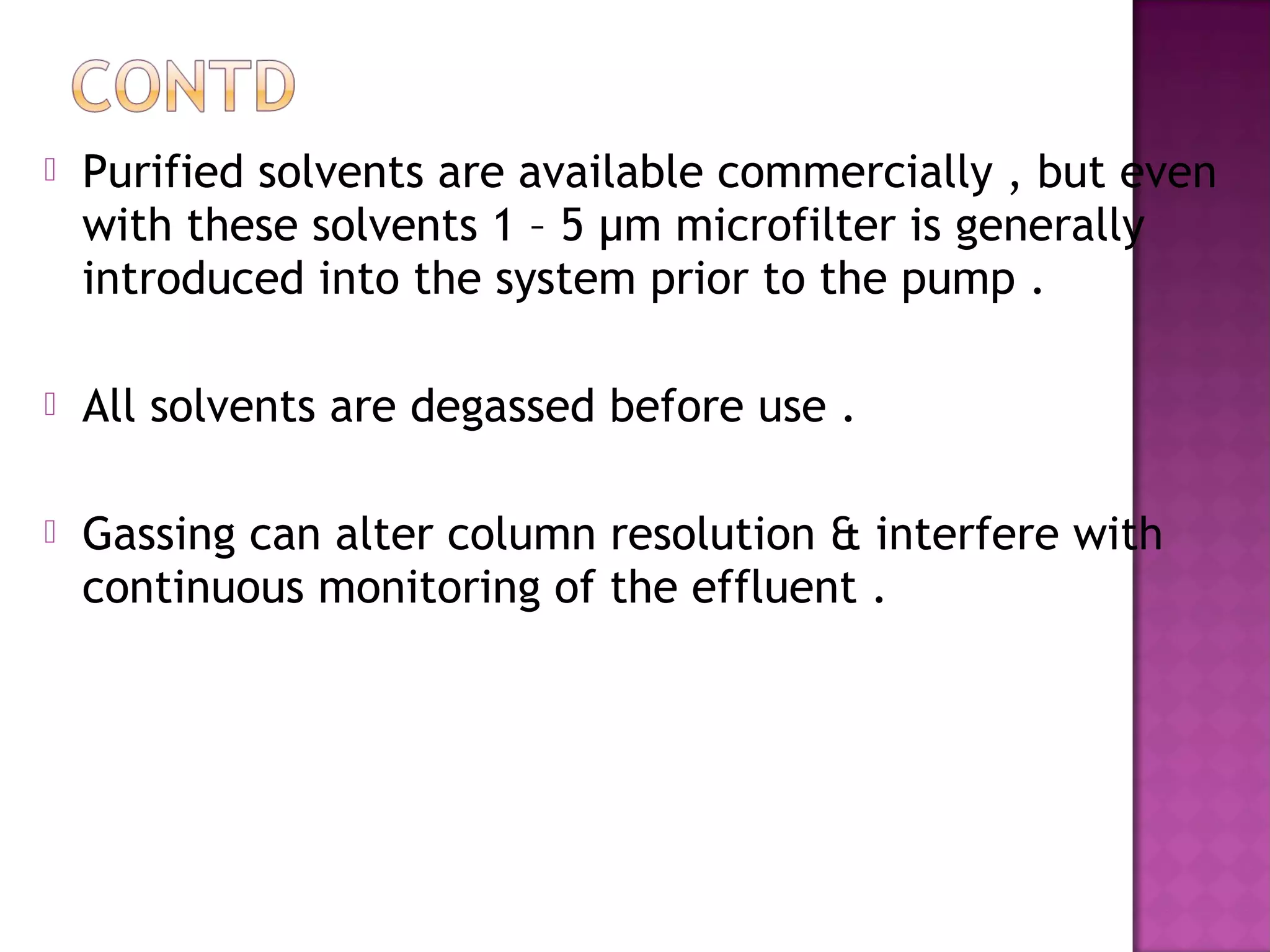  Purified solvents are available commercially , but even
with these solvents 1 – 5 µm microfilter is generally
introduced into the system prior to the pump .
 All solvents are degassed before use .
 Gassing can alter column resolution & interfere with
continuous monitoring of the effluent .
 