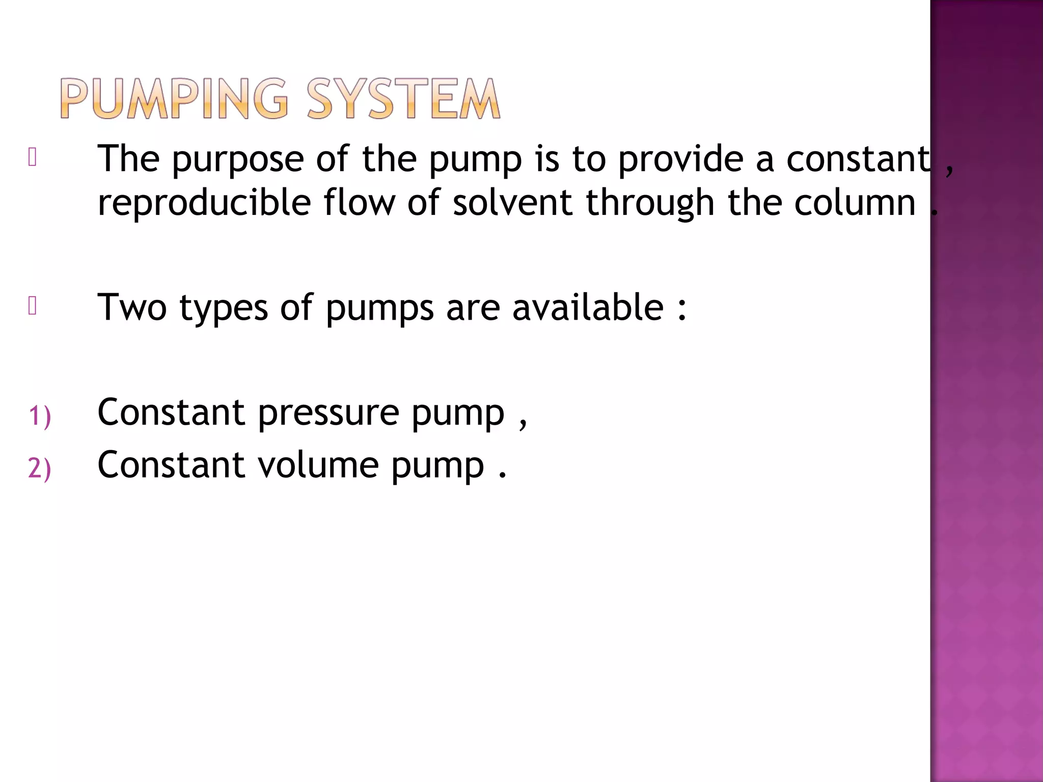 The purpose of the pump is to provide a constant ,
reproducible flow of solvent through the column .
 Two types of pumps are available :
1) Constant pressure pump ,
2) Constant volume pump .
 