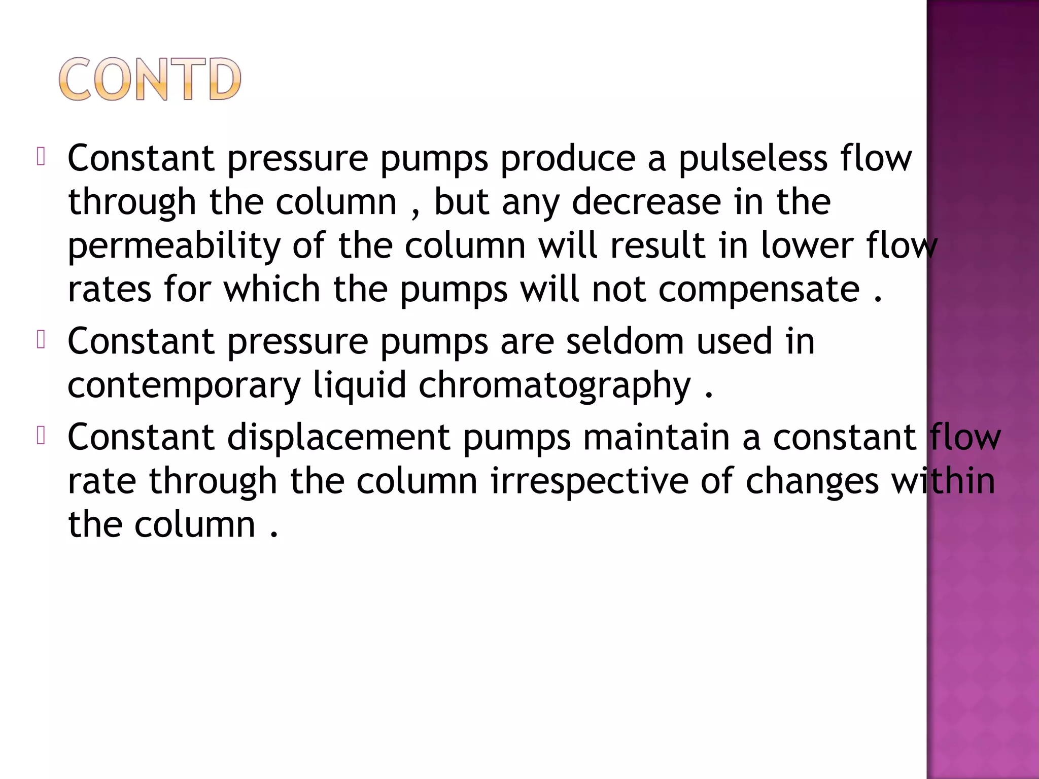  Constant pressure pumps produce a pulseless flow
through the column , but any decrease in the
permeability of the column will result in lower flow
rates for which the pumps will not compensate .
 Constant pressure pumps are seldom used in
contemporary liquid chromatography .
 Constant displacement pumps maintain a constant flow
rate through the column irrespective of changes within
the column .
 