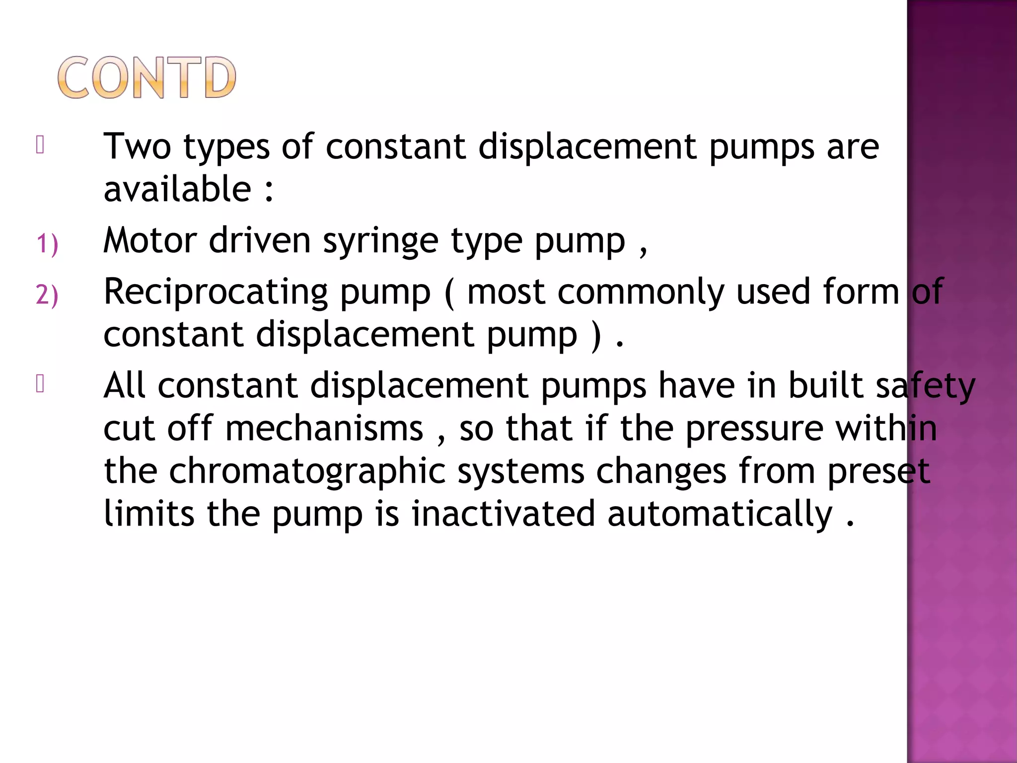  Two types of constant displacement pumps are
available :
1) Motor driven syringe type pump ,
2) Reciprocating pump ( most commonly used form of
constant displacement pump ) .
 All constant displacement pumps have in built safety
cut off mechanisms , so that if the pressure within
the chromatographic systems changes from preset
limits the pump is inactivated automatically .
 