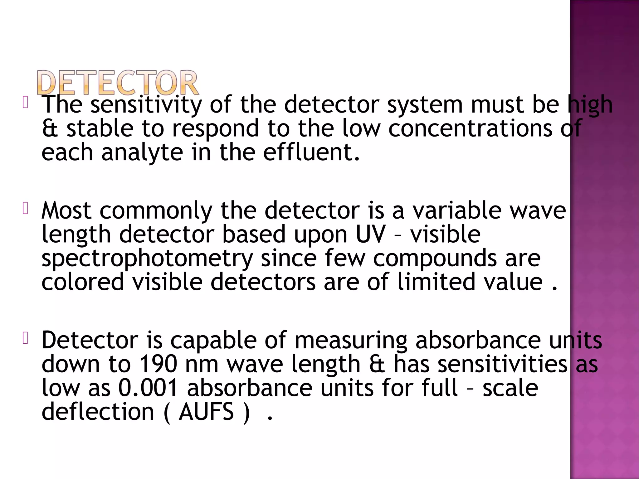  The sensitivity of the detector system must be high
& stable to respond to the low concentrations of
each analyte in the effluent.
 Most commonly the detector is a variable wave
length detector based upon UV – visible
spectrophotometry since few compounds are
colored visible detectors are of limited value .
 Detector is capable of measuring absorbance units
down to 190 nm wave length & has sensitivities as
low as 0.001 absorbance units for full – scale
deflection ( AUFS ) .
 