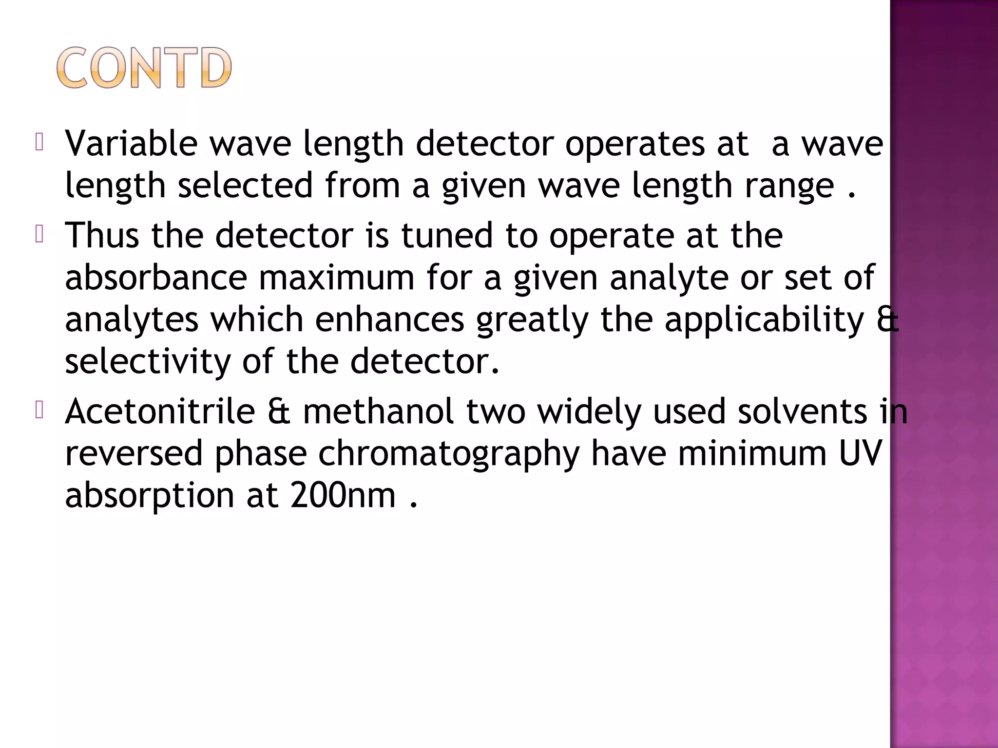  Variable wave length detector operates at a wave
length selected from a given wave length range .
 Thus the detector is tuned to operate at the
absorbance maximum for a given analyte or set of
analytes which enhances greatly the applicability &
selectivity of the detector.
 Acetonitrile & methanol two widely used solvents in
reversed phase chromatography have minimum UV
absorption at 200nm .
 