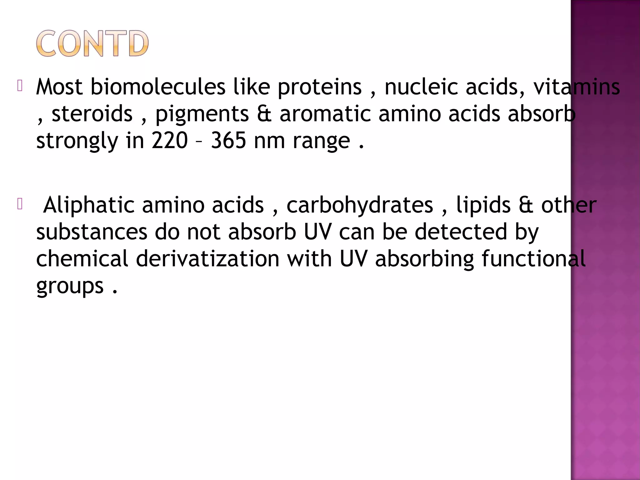  Most biomolecules like proteins , nucleic acids, vitamins
, steroids , pigments & aromatic amino acids absorb
strongly in 220 – 365 nm range .
 Aliphatic amino acids , carbohydrates , lipids & other
substances do not absorb UV can be detected by
chemical derivatization with UV absorbing functional
groups .
 